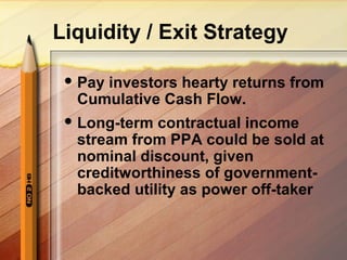 Liquidity / Exit Strategy
 Pay investors hearty returns from
Cumulative Cash Flow.
 Long-term contractual income
stream from PPA could be sold at
nominal discount, given
creditworthiness of government-
backed utility as power off-taker
 