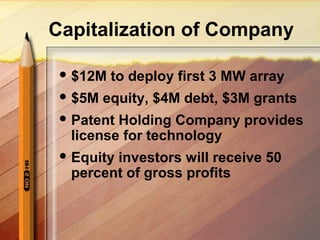 Capitalization of Company
 $12M to deploy first 3 MW array
 $5M equity, $4M debt, $3M grants
 Patent Holding Company provides
license for technology
 Equity investors will receive 50
percent of gross profits
 