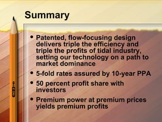 Summary
 Patented, flow-focusing design
delivers triple the efficiency and
triple the profits of tidal industry,
setting our technology on a path to
market dominance
 5-fold rates assured by 10-year PPA
 50 percent profit share with
investors
 Premium power at premium prices
yields premium profits
 