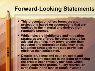 Forward-Looking Statements
 This presentation offers forecasts and
projections based on assumptions that are
outlined in the material and derived from
reputable sources.
 While risks are highlighted and mitigation
strategies are offered, investors should be
advised that risks may prove greater than
expected and unforeseen risks may arise.
Mitigation strategies may also prove less
effective than anticipated.
 Despite prudence and caution, costs and
hazards might escalate to the point of making
the project economically unviable, which
could jeopardize profits, nullify returns, or
even result in the loss of funds invested.
 