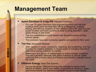 Management Team
 Aaron Davidson & Craig Hill Patented Inventors
– For over 15 years Davidson (the engineering mind) and Hill (the
building mind) have devoted their efforts to designing, building,
testing, and refining versions of their Venturi turbine for capturing the
power of water and wind currents in order to bring abundant, clean,
green energy to the world.
– The duo established a world record with the performance of their
turbine design.
– The inventors have won numerous awards and grants for their work.
 Tim Vos Seasoned Marketer
– After careers in music, computers, teaching, and publishing, Vos has
focused his creative energies in recent years on bringing innovative
alternative energy solutions to market.
– Believing in the genius of collaboration to solve complex problems,
Vos has cultivated alliances with gifted inventors to deliver viable
solutions that promise value to investors and benefit to people around
the world.
 Offshore Energy Deep Sea Experts
– Across the globe, Offshore Energy has managed projects worth
billions of dollars, where their wealth of experience working in deep-
sea environments has delivered bankable results for their clients.
 