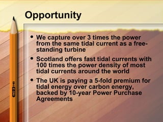Opportunity
 We capture over 3 times the power
from the same tidal current as a free-
standing turbine
 Scotland offers fast tidal currents with
100 times the power density of most
tidal currents around the world
 The UK is paying a 5-fold premium for
tidal energy over carbon energy,
backed by 10-year Power Purchase
Agreements
 