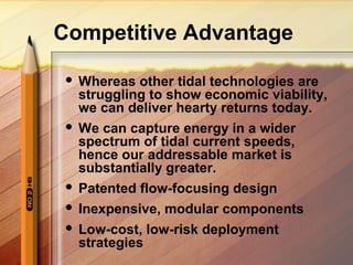 Competitive Advantage
 Whereas other tidal technologies are
struggling to show economic viability,
we can deliver hearty returns today.
 We can capture energy in a wider
spectrum of tidal current speeds,
hence our addressable market is
substantially greater.
 Patented flow-focusing design
 Inexpensive, modular components
 Low-cost, low-risk deployment
strategies
 