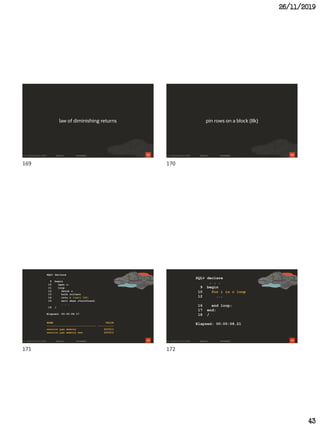 26/11/2019
43
169
law of diminishing returns
170
pin rows on a block (8k)
171
SQL> declare
. . .
9 begin
10 open c;
11 loop
12 fetch c
13 bulk collect
14 into r limit 100;
15 exit when c%notfound;
. . .
19 /
Elapsed: 00:00:08.17
NAME VALUE
------------------------------ ----------
session pga memory 625912
session pga memory max 625912
172
SQL> declare
. . .
9 begin
10 for i in c loop
12 ...
16 end loop;
17 end;
18 /
Elapsed: 00:00:08.21
169 170
171 172
 