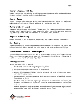Apex
9
Strongly Integrated with Data
Apex is data focused and designed to execute multiple queries and DML statements together.
It issues multiple transaction statements on Database.
Strongly Typed
Apex is a strongly typed language. It uses direct reference to schema objects like sObject and
any invalid reference quickly fails if it is deleted or if is of wrong data type.
Multitenant Environment
Apex runs in a multitenant environment. Consequently, the Apex runtime engine is designed
to guard closely against runaway code, preventing it from monopolizing shared resources.
Any code that violates limits fails with easy-to-understand error messages.
Upgrades Automatically
Apex is upgraded as part of Salesforce releases. We don't have to upgrade it manually.
Easy Testing
Apex provides built-in support for unit test creation and execution, including test results that
indicate how much code is covered, and which parts of your code can be more efficient.
WhenShouldDeveloperChooseApex?
Apex should be used when we are not able to implement the complex business functionality
using the pre-built and existing out of the box functionalities. Below are the cases where we
need to use apex over Salesforce configuration.
Apex Applications
We can use Apex when we want to:
 Create Web services with integrating other systems.
 Create email services for email blast or email setup.
 Perform complex validation over multiple objects at the same time and also custom
validation implementation.
 Create complex business processes that are not supported by existing workflow
functionality or flows.
 Create custom transactional logic (logic that occurs over the entire transaction, not
just with a single record or object) like using the Database methods for updating the
records.
 Perform some logic when a record is modified or modify the related object's record
when there is some event which has caused the trigger to fire.
 