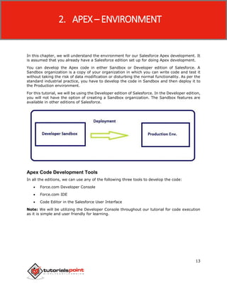 Apex
13
In this chapter, we will understand the environment for our Salesforce Apex development. It
is assumed that you already have a Salesforce edition set up for doing Apex development.
You can develop the Apex code in either Sandbox or Developer edition of Salesforce. A
Sandbox organization is a copy of your organization in which you can write code and test it
without taking the risk of data modification or disturbing the normal functionality. As per the
standard industrial practice, you have to develop the code in Sandbox and then deploy it to
the Production environment.
For this tutorial, we will be using the Developer edition of Salesforce. In the Developer edition,
you will not have the option of creating a Sandbox organization. The Sandbox features are
available in other editions of Salesforce.
Apex Code Development Tools
In all the editions, we can use any of the following three tools to develop the code:
 Force.com Developer Console
 Force.com IDE
 Code Editor in the Salesforce User Interface
Note: We will be utilizing the Developer Console throughout our tutorial for code execution
as it is simple and user friendly for learning.
2. APEX – ENVIRONMENT
 