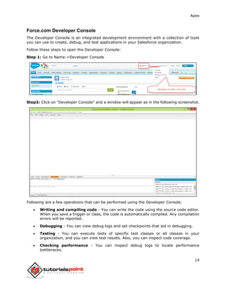 Apex
14
Force.com Developer Console
The Developer Console is an integrated development environment with a collection of tools
you can use to create, debug, and test applications in your Salesforce organization.
Follow these steps to open the Developer Console:
Step 1: Go to Name->Developer Console
Step2: Click on "Developer Console" and a window will appear as in the following screenshot.
Following are a few operations that can be performed using the Developer Console.
 Writing and compiling code - You can write the code using the source code editor.
When you save a trigger or class, the code is automatically compiled. Any compilation
errors will be reported.
 Debugging - You can view debug logs and set checkpoints that aid in debugging.
 Testing - You can execute tests of specific test classes or all classes in your
organization, and you can view test results. Also, you can inspect code coverage.
 Checking performance - You can inspect debug logs to locate performance
bottlenecks.
 