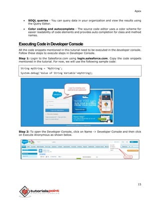 Apex
15
 SOQL queries - You can query data in your organization and view the results using
the Query Editor.
 Color coding and autocomplete - The source code editor uses a color scheme for
easier readability of code elements and provides auto completion for class and method
names.
ExecutingCodeinDeveloperConsole
All the code snippets mentioned in this tutorial need to be executed in the developer console.
Follow these steps to execute steps in Developer Console.
Step 1: Login to the Salesforce.com using login.salesforce.com. Copy the code snippets
mentioned in the tutorial. For now, we will use the following sample code:
String myString = 'MyString';
System.debug('Value of String Variable'+myString);
Step 2: To open the Developer Console, click on Name -> Developer Console and then click
on Execute Anonymous as shown below.
 
