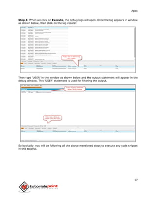 Apex
17
Step 4: When we click on Execute, the debug logs will open. Once the log appears in window
as shown below, then click on the log record:
Then type 'USER' in the window as shown below and the output statement will appear in the
debug window. This 'USER' statement is used for filtering the output.
So basically, you will be following all the above mentioned steps to execute any code snippet
in this tutorial.
 