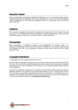 Apex
i
AbouttheTutorial
Apex is a proprietary language developed by Salesforce.com. It is a strongly typed, object-
oriented programming language that allows developers to execute flow and transaction
control statements on the Force.com platform server in conjunction with calls to the
Force.com API.
Audience
This tutorial is targeted for Salesforce programmers beginning to learn Apex. This will
bring you to an Intermediate level of expertise in Apex programming covering all the
important aspects of Apex with complete hands-on code experience.
Prerequisites
Basic knowledge of Salesforce platform and development is needed. Apex is a
programming language which has to be used with Salesforce. This tutorial assumes that
you already have set up the Salesforce instance which will be used to do our Apex
programming.
Copyright&Disclaimer
 Copyright 2017 by Tutorials Point (I) Pvt. Ltd.
All the content and graphics published in this e-book are the property of Tutorials Point (I)
Pvt. Ltd. The user of this e-book is prohibited to reuse, retain, copy, distribute or republish
any contents or a part of contents of this e-book in any manner without written consent
of the publisher.
We strive to update the contents of our website and tutorials as timely and as precisely as
possible, however, the contents may contain inaccuracies or errors. Tutorials Point (I) Pvt.
Ltd. provides no guarantee regarding the accuracy, timeliness or completeness of our
website or its contents including this tutorial. If you discover any errors on our website or
in this tutorial, please notify us at contact@tutorialspoint.com
 
