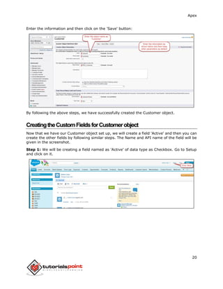 Apex
20
Enter the information and then click on the 'Save' button:
By following the above steps, we have successfully created the Customer object.
CreatingtheCustomFieldsforCustomerobject
Now that we have our Customer object set up, we will create a field 'Active' and then you can
create the other fields by following similar steps. The Name and API name of the field will be
given in the screenshot.
Step 1: We will be creating a field named as 'Active' of data type as Checkbox. Go to Setup
and click on it.
 