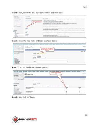 Apex
22
Step 5: Now, select the data type as Checkbox and click Next:
Step 6: Enter the field name and label as shown below:
Step 7: Click on Visible and then click Next:
Step 8: Now click on 'Save'.
 