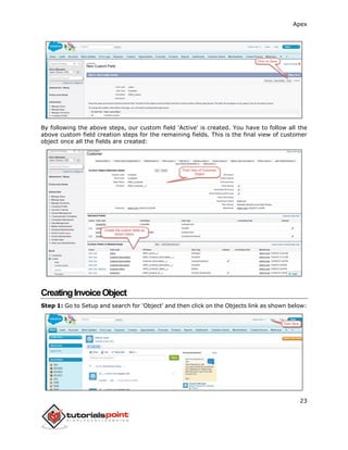 Apex
23
By following the above steps, our custom field 'Active' is created. You have to follow all the
above custom field creation steps for the remaining fields. This is the final view of customer
object once all the fields are created:
CreatingInvoiceObject
Step 1: Go to Setup and search for 'Object' and then click on the Objects link as shown below:
 