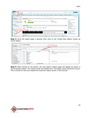 Apex
24
Step 2: Once the object page is opened, then click on the 'Create New Object' button as
shown below:
Step 3: After clicking on the button, the new object creation page will appear as shown in
the screenshot below. You need to enter the details here. The object name should be Invoice.
This is similar to how we created the Customer object earlier in this tutorial.
 