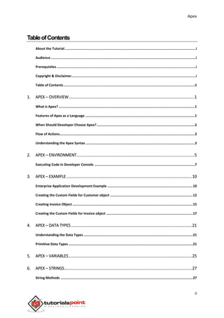 Apex
ii
TableofContents
About the Tutorial....................................................................................................................................i
Audience..................................................................................................................................................i
Prerequisites............................................................................................................................................i
Copyright & Disclaimer.............................................................................................................................i
Table of Contents....................................................................................................................................ii
1. APEX – OVERVIEW...............................................................................................................1
What is Apex? .........................................................................................................................................1
Features of Apex as a Language ..............................................................................................................1
When Should Developer Choose Apex?...................................................................................................2
Flow of Actions........................................................................................................................................3
Understanding the Apex Syntax ..............................................................................................................3
2. APEX – ENVIRONMENT........................................................................................................5
Executing Code in Developer Console .....................................................................................................7
3. APEX – EXAMPLE ...............................................................................................................10
Enterprise Application Development Example ......................................................................................10
Creating the Custom Fields for Customer object ...................................................................................12
Creating Invoice Object .........................................................................................................................15
Creating the Custom Fields for Invoice object .......................................................................................17
4. APEX – DATA TYPES...........................................................................................................21
Understanding the Data Types..............................................................................................................21
Primitive Data Types .............................................................................................................................21
5. APEX – VARIABLES.............................................................................................................25
6. APEX – STRINGS.................................................................................................................27
String Methods .....................................................................................................................................27
 
