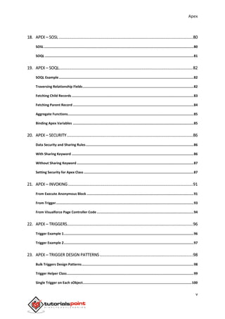Apex
v
18. APEX – SOSL ......................................................................................................................80
SOSL......................................................................................................................................................80
SOQL .....................................................................................................................................................81
19. APEX – SOQL......................................................................................................................82
SOQL Example.......................................................................................................................................82
Traversing Relationship Fields...............................................................................................................82
Fetching Child Records ..........................................................................................................................83
Fetching Parent Record .........................................................................................................................84
Aggregate Functions..............................................................................................................................85
Binding Apex Variables .........................................................................................................................85
20. APEX – SECURITY...............................................................................................................86
Data Security and Sharing Rules............................................................................................................86
With Sharing Keyword ..........................................................................................................................86
Without Sharing Keyword .....................................................................................................................87
Setting Security for Apex Class ..............................................................................................................87
21. APEX – INVOKING..............................................................................................................91
From Execute Anonymous Block ...........................................................................................................91
From Trigger..........................................................................................................................................93
From Visualforce Page Controller Code .................................................................................................94
22. APEX – TRIGGERS...............................................................................................................96
Trigger Example 1..................................................................................................................................96
Trigger Example 2..................................................................................................................................97
23. APEX ─ TRIGGER DESIGN PATTERNS ..................................................................................98
Bulk Triggers Design Patterns................................................................................................................98
Trigger Helper Class...............................................................................................................................99
Single Trigger on Each sObject.............................................................................................................100
 