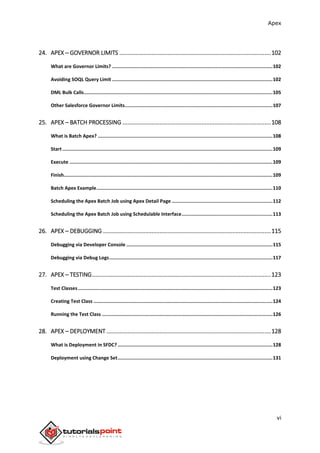 Apex
vi
24. APEX ─ GOVERNOR LIMITS ..............................................................................................102
What are Governor Limits? .................................................................................................................102
Avoiding SOQL Query Limit .................................................................................................................102
DML Bulk Calls.....................................................................................................................................105
Other Salesforce Governor Limits........................................................................................................107
25. APEX – BATCH PROCESSING ............................................................................................108
What is Batch Apex? ...........................................................................................................................108
Start....................................................................................................................................................109
Execute ...............................................................................................................................................109
Finish...................................................................................................................................................109
Batch Apex Example............................................................................................................................110
Scheduling the Apex Batch Job using Apex Detail Page .......................................................................112
Scheduling the Apex Batch Job using Schedulable Interface................................................................113
26. APEX – DEBUGGING ........................................................................................................115
Debugging via Developer Console .......................................................................................................115
Debugging via Debug Logs...................................................................................................................117
27. APEX – TESTING...............................................................................................................123
Test Classes.........................................................................................................................................123
Creating Test Class ..............................................................................................................................124
Running the Test Class ........................................................................................................................126
28. APEX – DEPLOYMENT ......................................................................................................128
What is Deployment in SFDC? .............................................................................................................128
Deployment using Change Set.............................................................................................................131
 