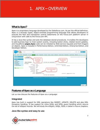 Apex
7
WhatisApex?
Apex is a proprietary language developed by the Salesforce.com. As per the official definition,
Apex is a strongly typed, object-oriented programming language that allows developers to
execute the flow and transaction control statements on the Force.com platform server in
conjunction with calls to the Force.com API.
It has a Java-like syntax and acts like database stored procedures. It enables the developers
to add business logic to most system events, including button clicks, related record updates,
and Visualforce pages.Apex code can be initiated by Web service requests and from triggers
on objects. Apex is included in Performance Edition, Unlimited Edition, Enterprise Edition, and
Developer Edition.
FeaturesofApexasaLanguage
Let us now discuss the features of Apex as a Language:
Integrated
Apex has built in support for DML operations like INSERT, UPDATE, DELETE and also DML
Exception handling. It has support for inline SOQL and SOSL query handling which returns
the set of sObject records. We will study the sObject, SOQL, SOSL in detail in future chapters.
Java like syntax and easy to use
1. APEX – OVERVIEW
 