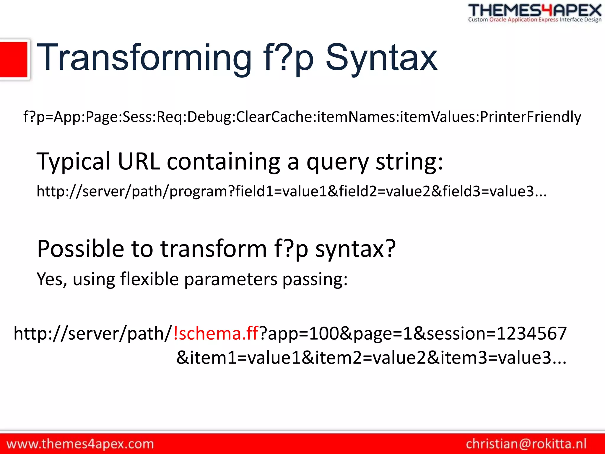Transforming f?p Syntax
Typical URL containing a query string:
http://server/path/program?field1=value1&field2=value2&field3=value3...
f?p=App:Page:Sess:Req:Debug:ClearCache:itemNames:itemValues:PrinterFriendly
Possible to transform f?p syntax?
Yes, using flexible parameters passing:
http://server/path/!schema.ff?app=100&page=1&session=1234567
&item1=value1&item2=value2&item3=value3...
 