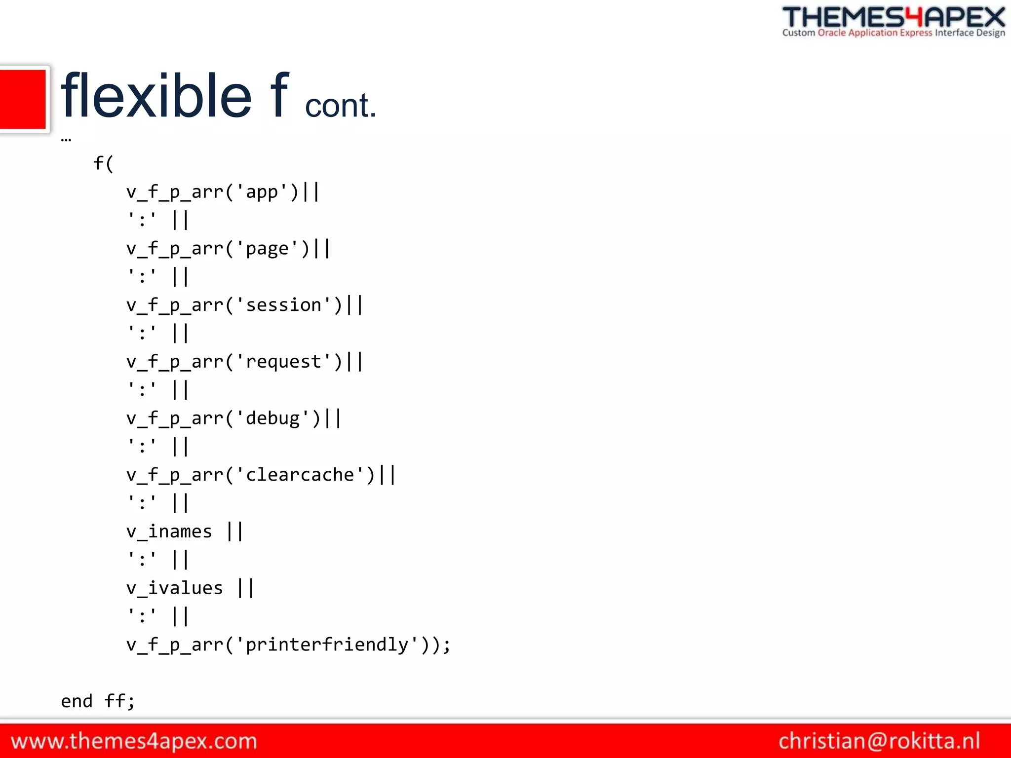 flexible f cont.
…
f(
v_f_p_arr('app')||
':' ||
v_f_p_arr('page')||
':' ||
v_f_p_arr('session')||
':' ||
v_f_p_arr('request')||
':' ||
v_f_p_arr('debug')||
':' ||
v_f_p_arr('clearcache')||
':' ||
v_inames ||
':' ||
v_ivalues ||
':' ||
v_f_p_arr('printerfriendly'));
end ff;
 