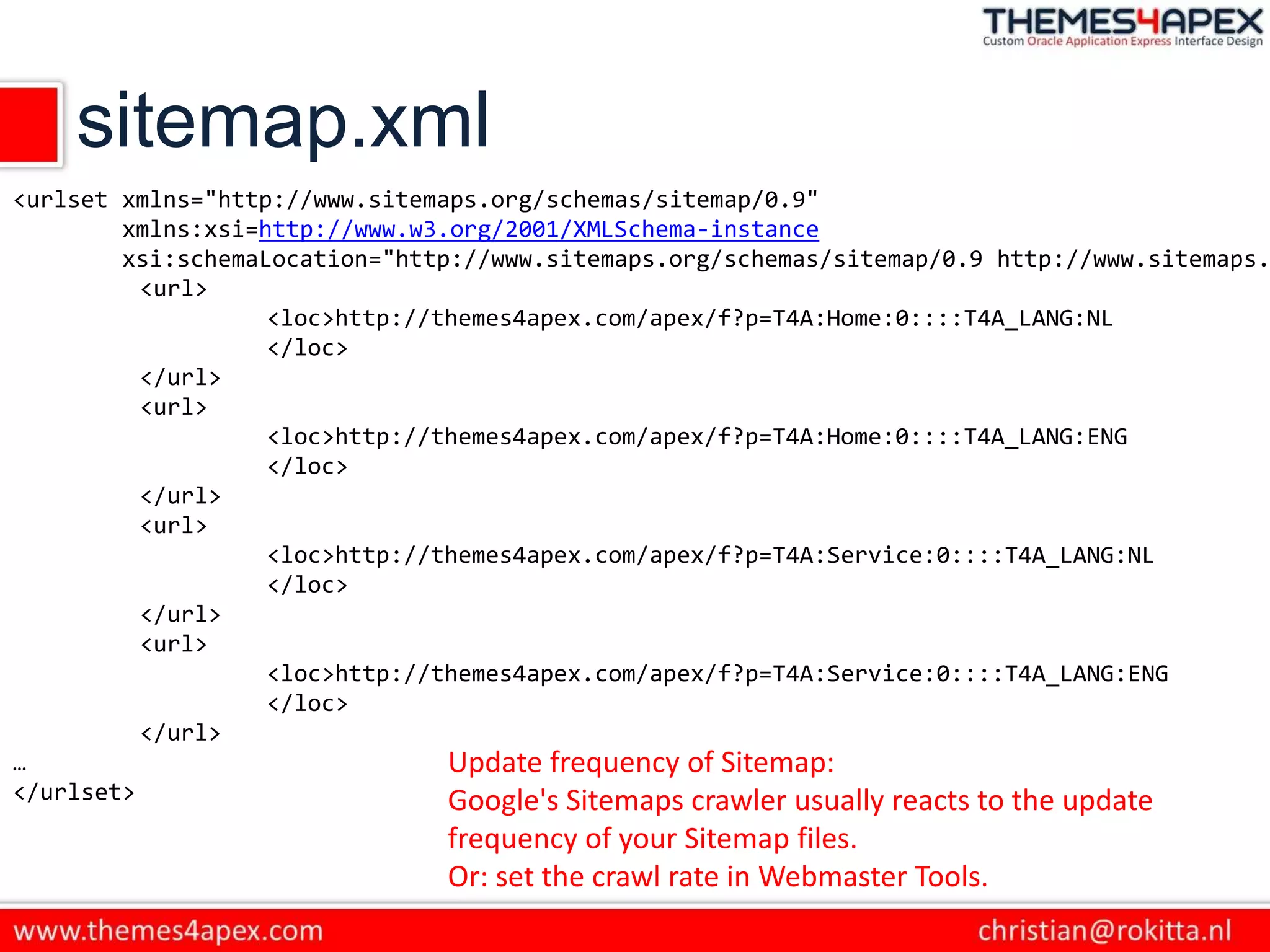 sitemap.xml
<urlset xmlns="http://www.sitemaps.org/schemas/sitemap/0.9"
xmlns:xsi=http://www.w3.org/2001/XMLSchema-instance
xsi:schemaLocation="http://www.sitemaps.org/schemas/sitemap/0.9 http://www.sitemaps.
<url>
<loc>http://themes4apex.com/apex/f?p=T4A:Home:0::::T4A_LANG:NL
</loc>
</url>
<url>
<loc>http://themes4apex.com/apex/f?p=T4A:Home:0::::T4A_LANG:ENG
</loc>
</url>
<url>
<loc>http://themes4apex.com/apex/f?p=T4A:Service:0::::T4A_LANG:NL
</loc>
</url>
<url>
<loc>http://themes4apex.com/apex/f?p=T4A:Service:0::::T4A_LANG:ENG
</loc>
</url>
…
</urlset>
Update frequency of Sitemap:
Google's Sitemaps crawler usually reacts to the update
frequency of your Sitemap files.
Or: set the crawl rate in Webmaster Tools.
 