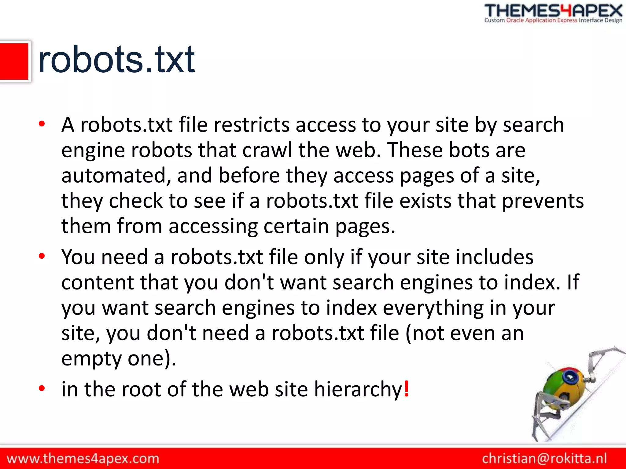 robots.txt
• A robots.txt file restricts access to your site by search
engine robots that crawl the web. These bots are
automated, and before they access pages of a site,
they check to see if a robots.txt file exists that prevents
them from accessing certain pages.
• You need a robots.txt file only if your site includes
content that you don't want search engines to index. If
you want search engines to index everything in your
site, you don't need a robots.txt file (not even an
empty one).
• in the root of the web site hierarchy!
 