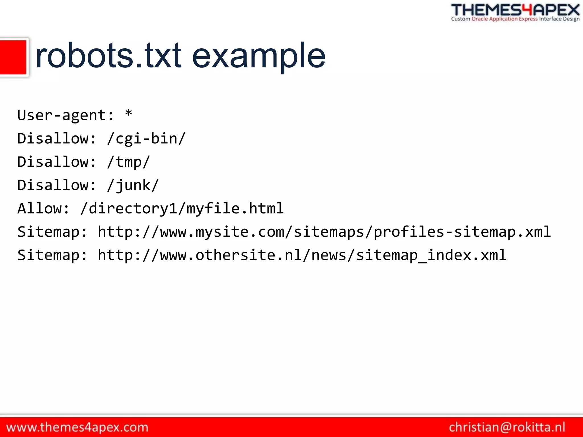 robots.txt example
User-agent: *
Disallow: /cgi-bin/
Disallow: /tmp/
Disallow: /junk/
Allow: /directory1/myfile.html
Sitemap: http://www.mysite.com/sitemaps/profiles-sitemap.xml
Sitemap: http://www.othersite.nl/news/sitemap_index.xml
 