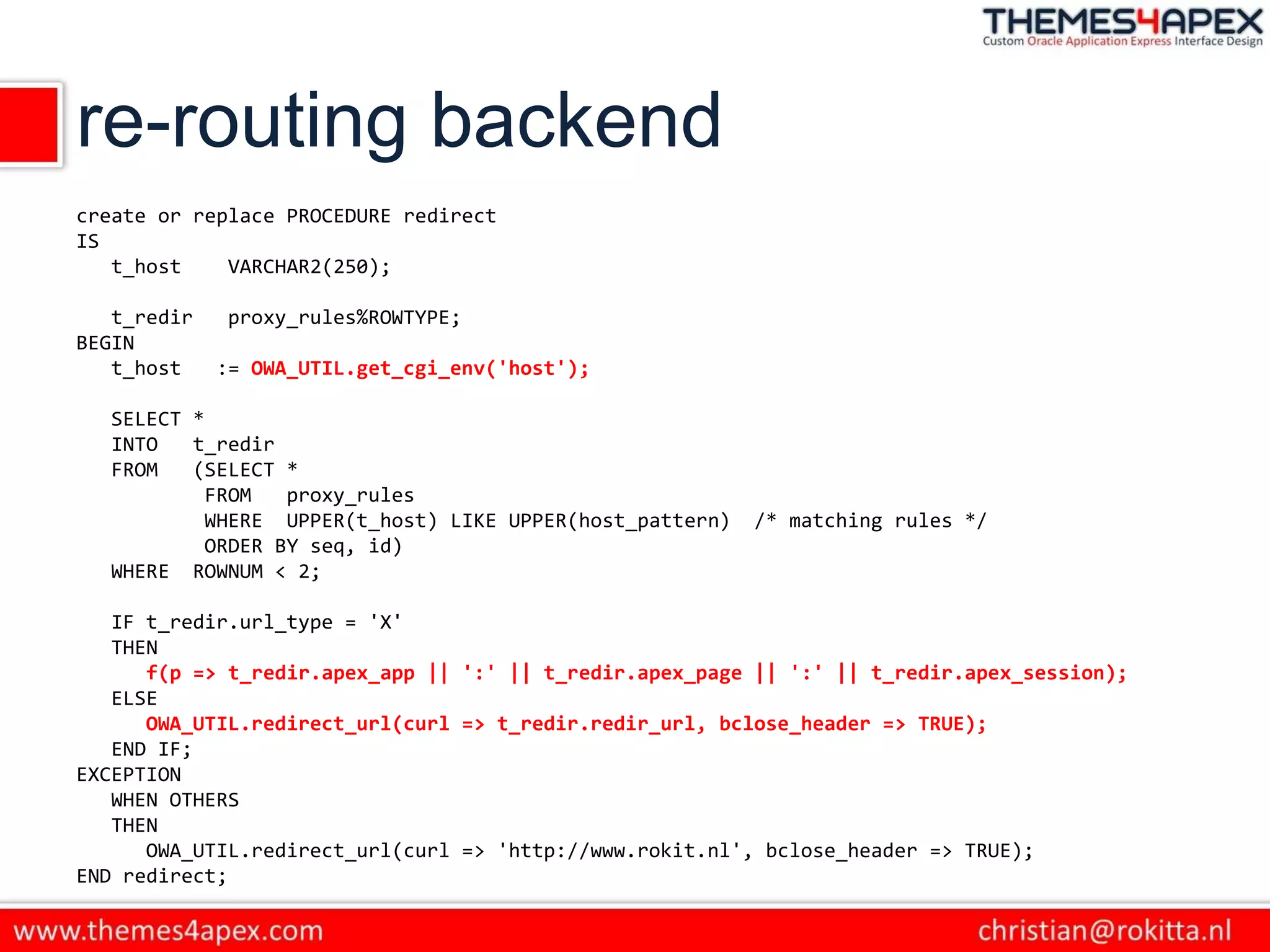 re-routing backend
create or replace PROCEDURE redirect
IS
t_host VARCHAR2(250);
t_redir proxy_rules%ROWTYPE;
BEGIN
t_host := OWA_UTIL.get_cgi_env('host');
SELECT *
INTO t_redir
FROM (SELECT *
FROM proxy_rules
WHERE UPPER(t_host) LIKE UPPER(host_pattern) /* matching rules */
ORDER BY seq, id)
WHERE ROWNUM < 2;
IF t_redir.url_type = 'X'
THEN
f(p => t_redir.apex_app || ':' || t_redir.apex_page || ':' || t_redir.apex_session);
ELSE
OWA_UTIL.redirect_url(curl => t_redir.redir_url, bclose_header => TRUE);
END IF;
EXCEPTION
WHEN OTHERS
THEN
OWA_UTIL.redirect_url(curl => 'http://www.rokit.nl', bclose_header => TRUE);
END redirect;​
 