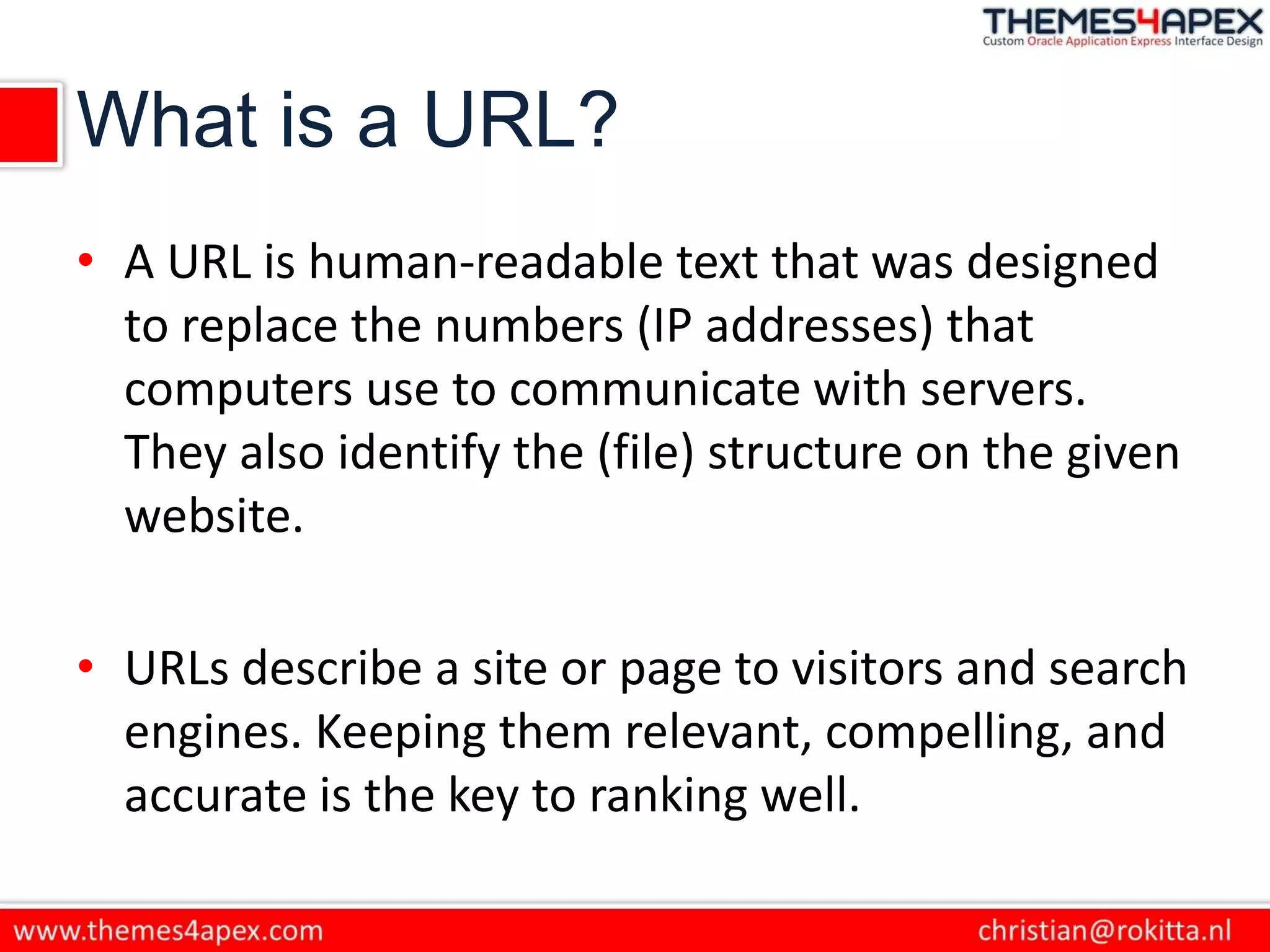 What is a URL?
• A URL is human-readable text that was designed
to replace the numbers (IP addresses) that
computers use to communicate with servers.
They also identify the (file) structure on the given
website.
• URLs describe a site or page to visitors and search
engines. Keeping them relevant, compelling, and
accurate is the key to ranking well.
 