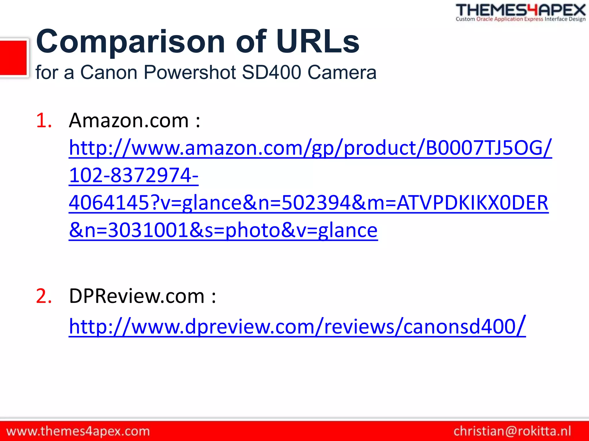 Comparison of URLs
for a Canon Powershot SD400 Camera
1. Amazon.com :
http://www.amazon.com/gp/product/B0007TJ5OG/
102-8372974-
4064145?v=glance&n=502394&m=ATVPDKIKX0DER
&n=3031001&s=photo&v=glance
2. DPReview.com :
http://www.dpreview.com/reviews/canonsd400/
 