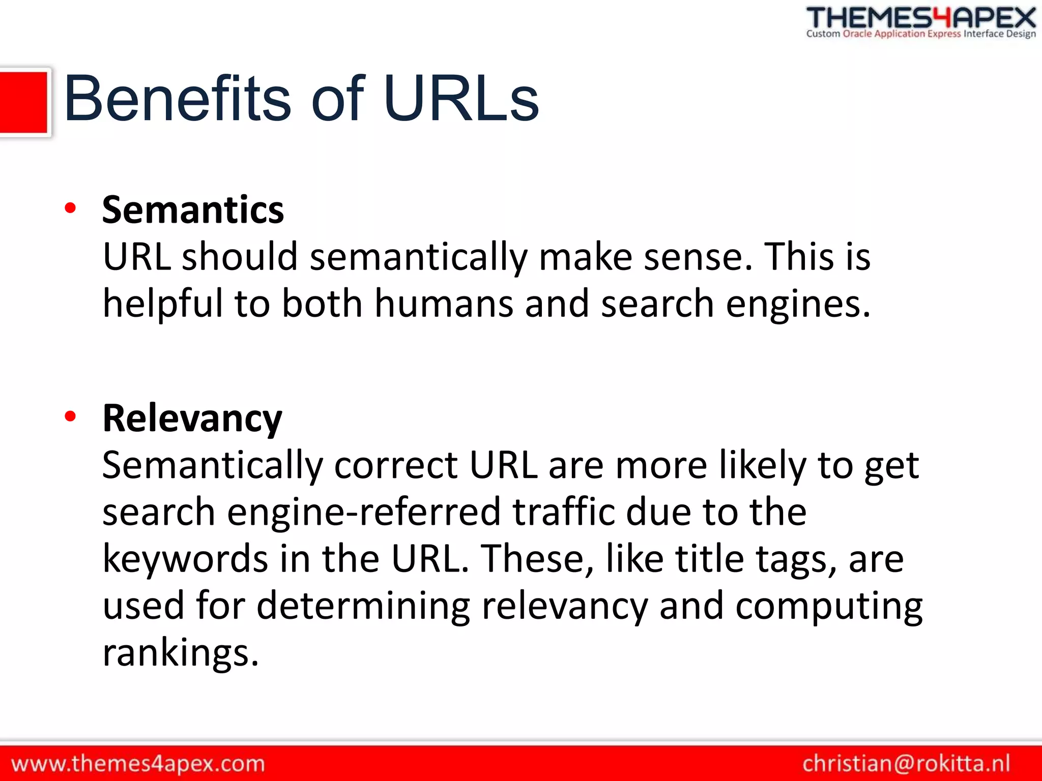 Benefits of URLs
• Semantics
URL should semantically make sense. This is
helpful to both humans and search engines.
• Relevancy
Semantically correct URL are more likely to get
search engine-referred traffic due to the
keywords in the URL. These, like title tags, are
used for determining relevancy and computing
rankings.
 