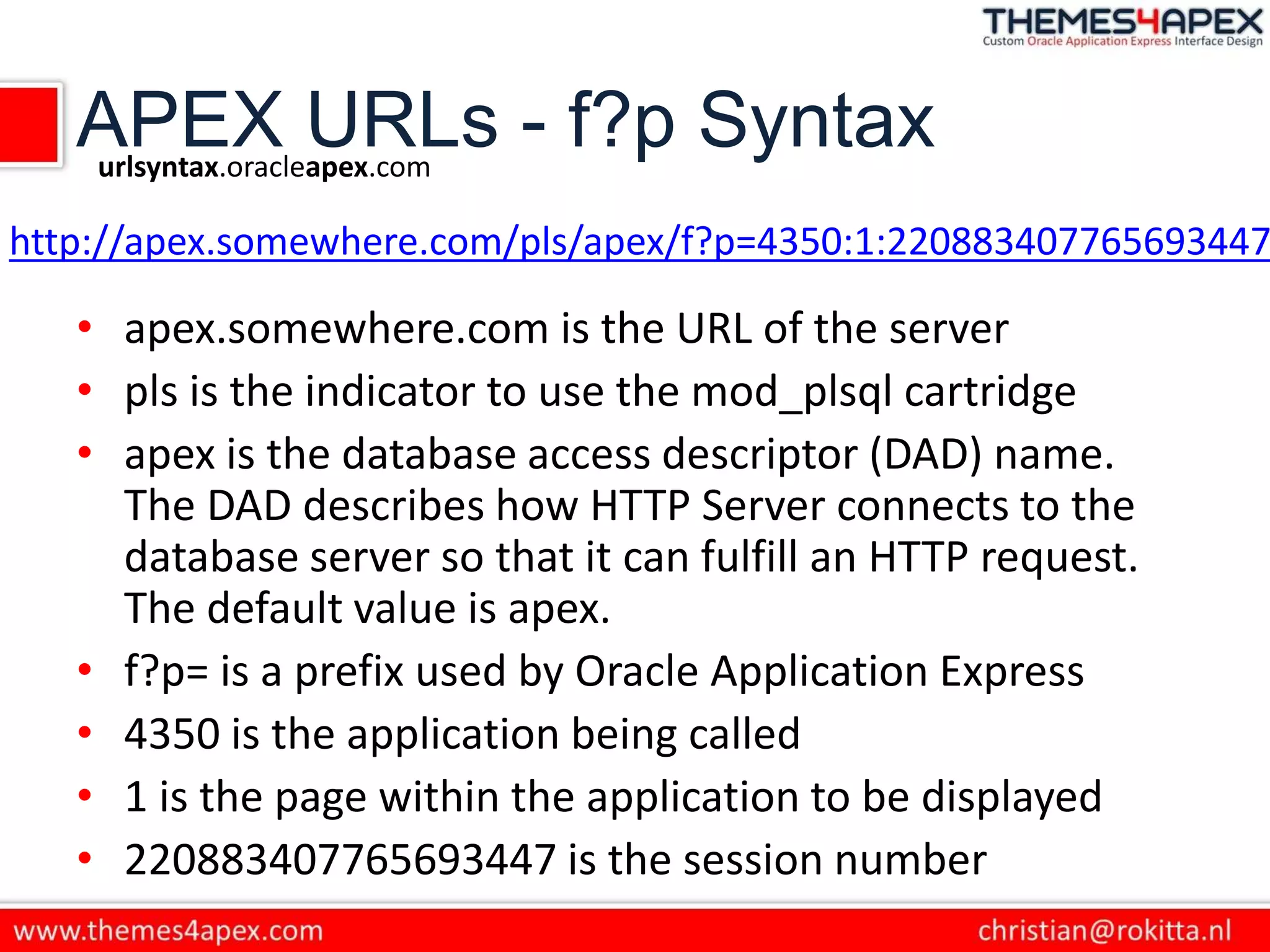 APEX URLs - f?p Syntax
• apex.somewhere.com is the URL of the server
• pls is the indicator to use the mod_plsql cartridge
• apex is the database access descriptor (DAD) name.
The DAD describes how HTTP Server connects to the
database server so that it can fulfill an HTTP request.
The default value is apex.
• f?p= is a prefix used by Oracle Application Express
• 4350 is the application being called
• 1 is the page within the application to be displayed
• 220883407765693447 is the session number
urlsyntax.oracleapex.com
http://apex.somewhere.com/pls/apex/f?p=4350:1:220883407765693447
 