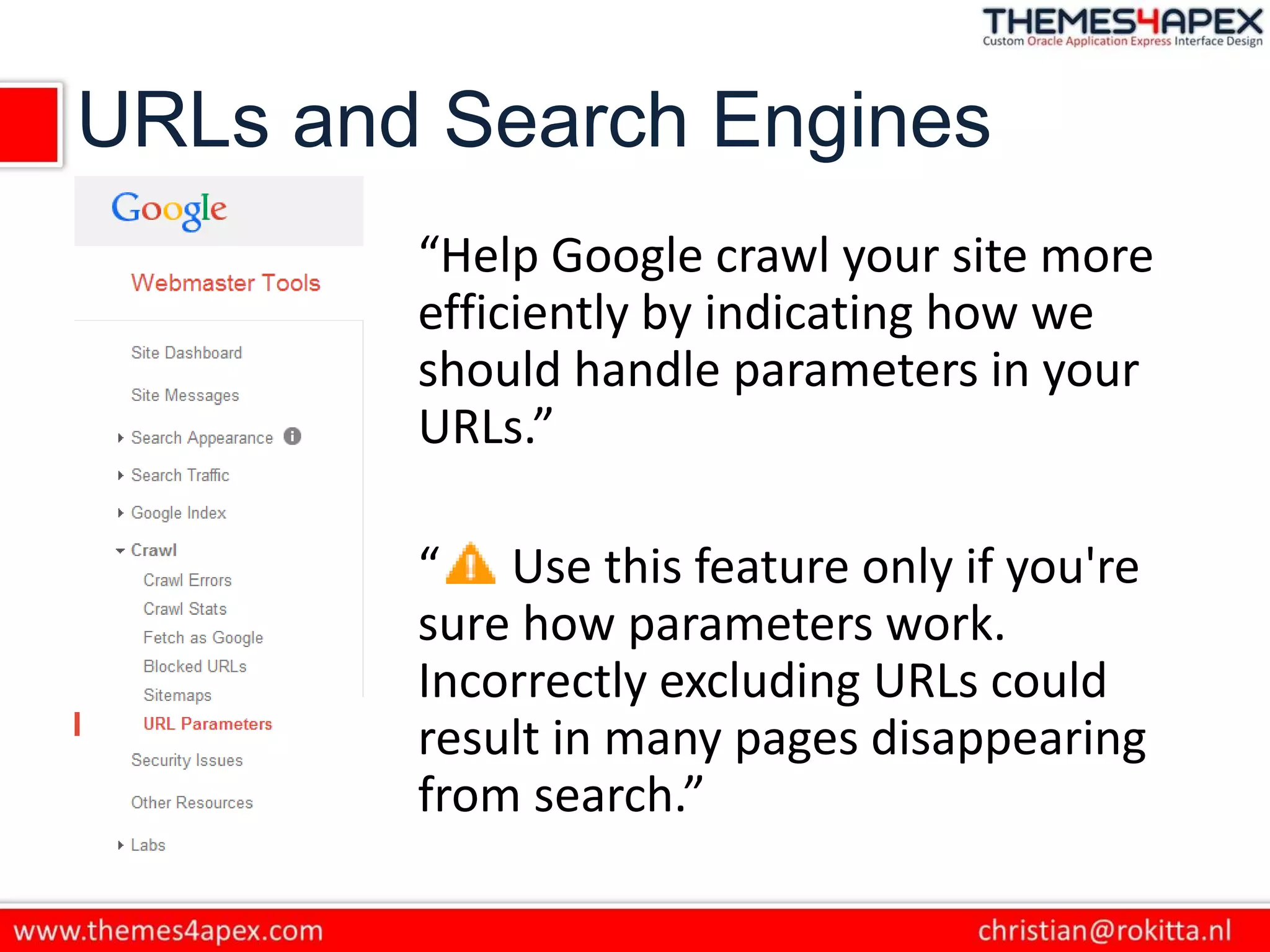 URLs and Search Engines
“Help Google crawl your site more
efficiently by indicating how we
should handle parameters in your
URLs.”
“ Use this feature only if you're
sure how parameters work.
Incorrectly excluding URLs could
result in many pages disappearing
from search.”
 