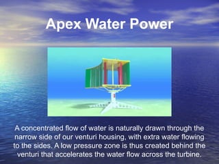 Apex Water Power
A concentrated flow of water is naturally drawn through the
narrow side of our venturi housing, with extra water flowing
to the sides. A low pressure zone is thus created behind the
venturi that accelerates the water flow across the turbine.
 