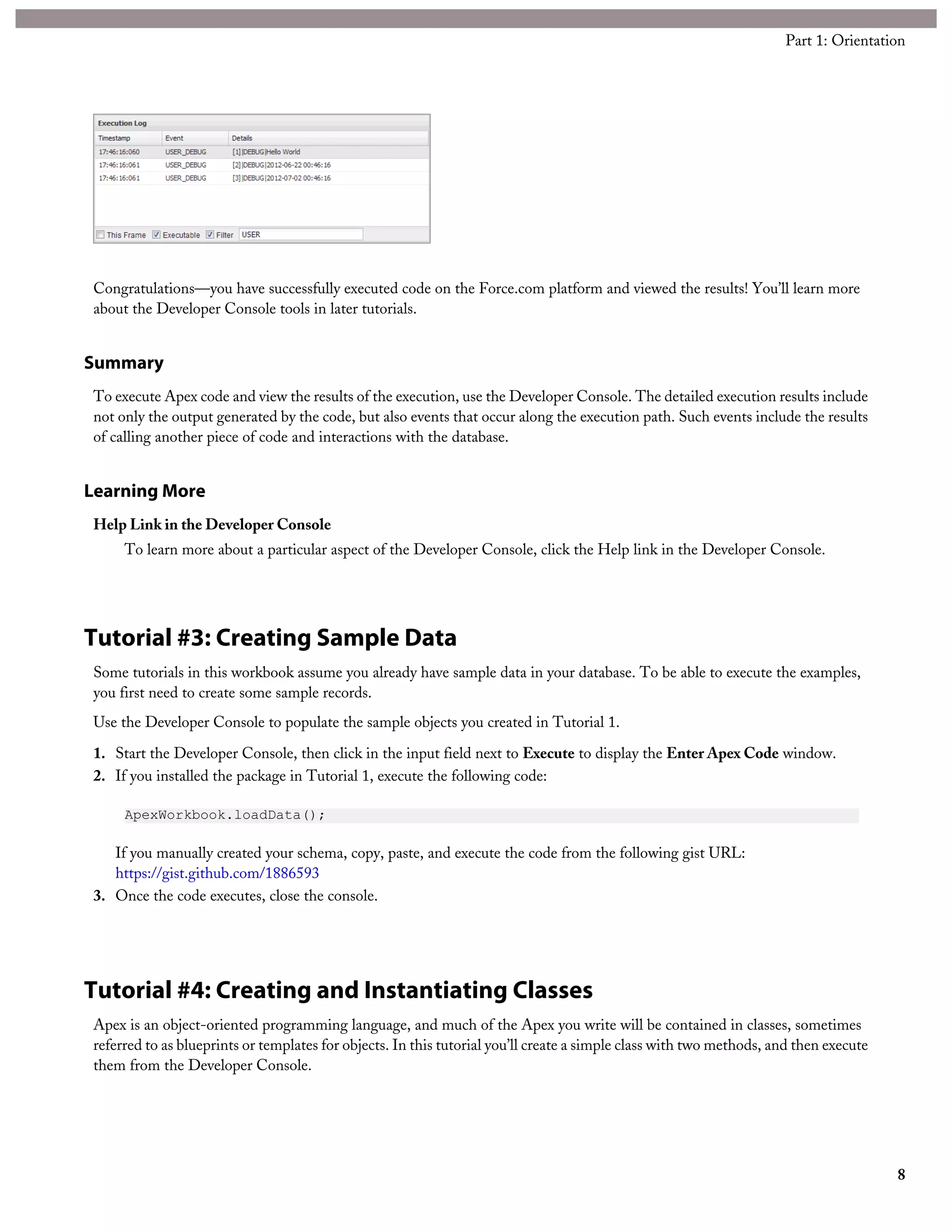 Congratulations—you have successfully executed code on the Force.com platform and viewed the results! You’ll learn more
about the Developer Console tools in later tutorials.
Summary
To execute Apex code and view the results of the execution, use the Developer Console. The detailed execution results include
not only the output generated by the code, but also events that occur along the execution path. Such events include the results
of calling another piece of code and interactions with the database.
Learning More
Help Link in the Developer Console
To learn more about a particular aspect of the Developer Console, click the Help link in the Developer Console.
Tutorial #3: Creating Sample Data
Some tutorials in this workbook assume you already have sample data in your database. To be able to execute the examples,
you first need to create some sample records.
Use the Developer Console to populate the sample objects you created in Tutorial 1.
1. Start the Developer Console, then click in the input field next to Execute to display the Enter Apex Code window.
2. If you installed the package in Tutorial 1, execute the following code:
ApexWorkbook.loadData();
If you manually created your schema, copy, paste, and execute the code from the following gist URL:
https://gist.github.com/1886593
3. Once the code executes, close the console.
Tutorial #4: Creating and Instantiating Classes
Apex is an object-oriented programming language, and much of the Apex you write will be contained in classes, sometimes
referred to as blueprints or templates for objects. In this tutorial you’ll create a simple class with two methods, and then execute
them from the Developer Console.
8
Part 1: Orientation
 