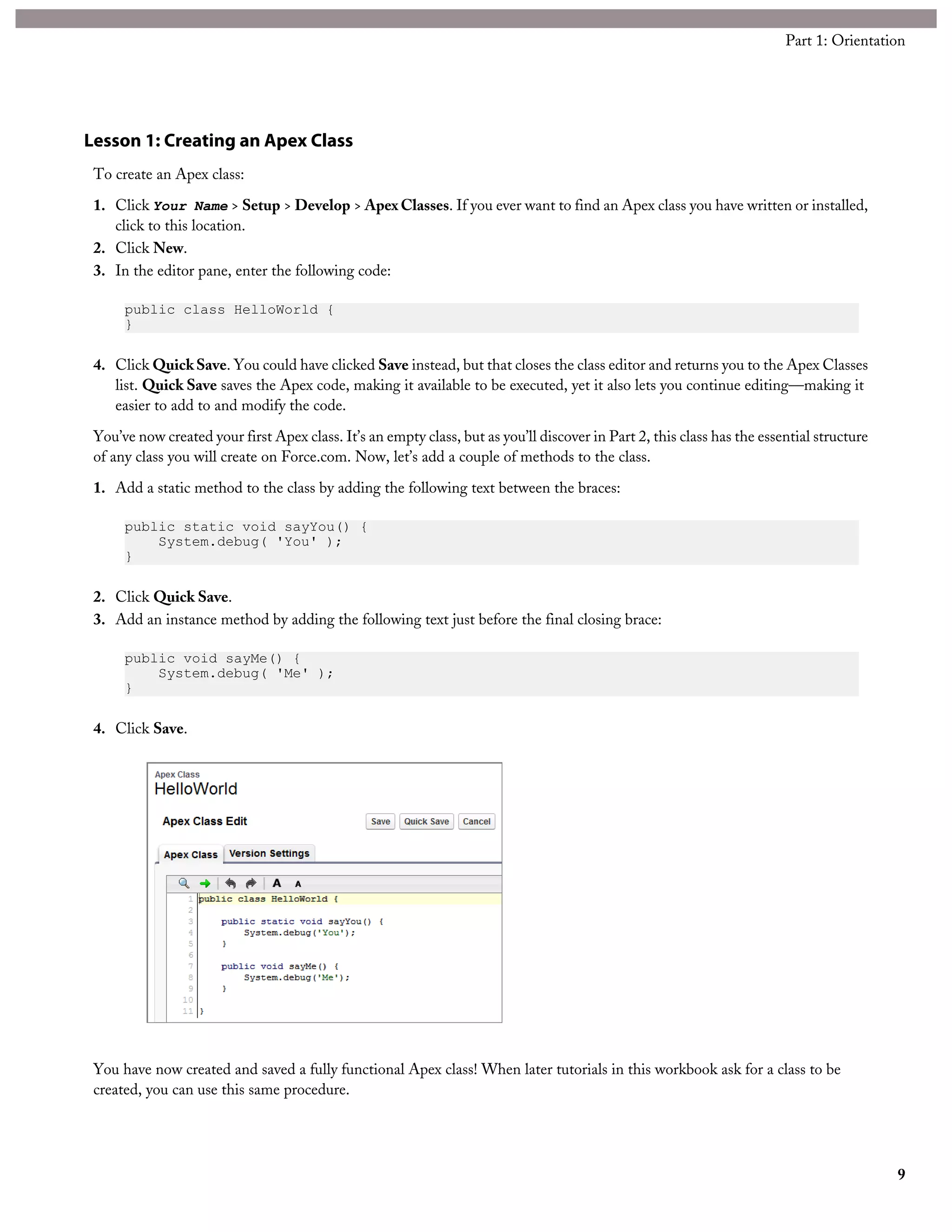 Lesson 1: Creating an Apex Class
To create an Apex class:
1. Click Your Name > Setup > Develop > Apex Classes. If you ever want to find an Apex class you have written or installed,
click to this location.
2. Click New.
3. In the editor pane, enter the following code:
public class HelloWorld {
}
4. Click QuickSave. You could have clicked Save instead, but that closes the class editor and returns you to the Apex Classes
list. Quick Save saves the Apex code, making it available to be executed, yet it also lets you continue editing—making it
easier to add to and modify the code.
You’ve now created your first Apex class. It’s an empty class, but as you’ll discover in Part 2, this class has the essential structure
of any class you will create on Force.com. Now, let’s add a couple of methods to the class.
1. Add a static method to the class by adding the following text between the braces:
public static void sayYou() {
System.debug( 'You' );
}
2. Click Quick Save.
3. Add an instance method by adding the following text just before the final closing brace:
public void sayMe() {
System.debug( 'Me' );
}
4. Click Save.
You have now created and saved a fully functional Apex class! When later tutorials in this workbook ask for a class to be
created, you can use this same procedure.
9
Part 1: Orientation
 