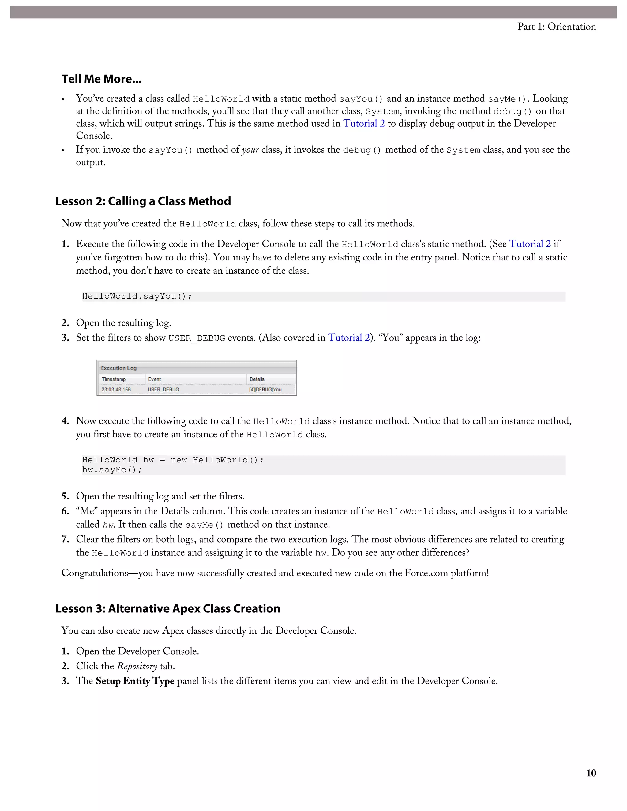 Tell Me More...
• You’ve created a class called HelloWorld with a static method sayYou() and an instance method sayMe(). Looking
at the definition of the methods, you’ll see that they call another class, System, invoking the method debug() on that
class, which will output strings. This is the same method used in Tutorial 2 to display debug output in the Developer
Console.
• If you invoke the sayYou() method of your class, it invokes the debug() method of the System class, and you see the
output.
Lesson 2: Calling a Class Method
Now that you’ve created the HelloWorld class, follow these steps to call its methods.
1. Execute the following code in the Developer Console to call the HelloWorld class's static method. (See Tutorial 2 if
you've forgotten how to do this). You may have to delete any existing code in the entry panel. Notice that to call a static
method, you don’t have to create an instance of the class.
HelloWorld.sayYou();
2. Open the resulting log.
3. Set the filters to show USER_DEBUG events. (Also covered in Tutorial 2). “You” appears in the log:
4. Now execute the following code to call the HelloWorld class's instance method. Notice that to call an instance method,
you first have to create an instance of the HelloWorld class.
HelloWorld hw = new HelloWorld();
hw.sayMe();
5. Open the resulting log and set the filters.
6. “Me” appears in the Details column. This code creates an instance of the HelloWorld class, and assigns it to a variable
called hw. It then calls the sayMe() method on that instance.
7. Clear the filters on both logs, and compare the two execution logs. The most obvious differences are related to creating
the HelloWorld instance and assigning it to the variable hw. Do you see any other differences?
Congratulations—you have now successfully created and executed new code on the Force.com platform!
Lesson 3: Alternative Apex Class Creation
You can also create new Apex classes directly in the Developer Console.
1. Open the Developer Console.
2. Click the Repository tab.
3. The Setup Entity Type panel lists the different items you can view and edit in the Developer Console.
10
Part 1: Orientation
 