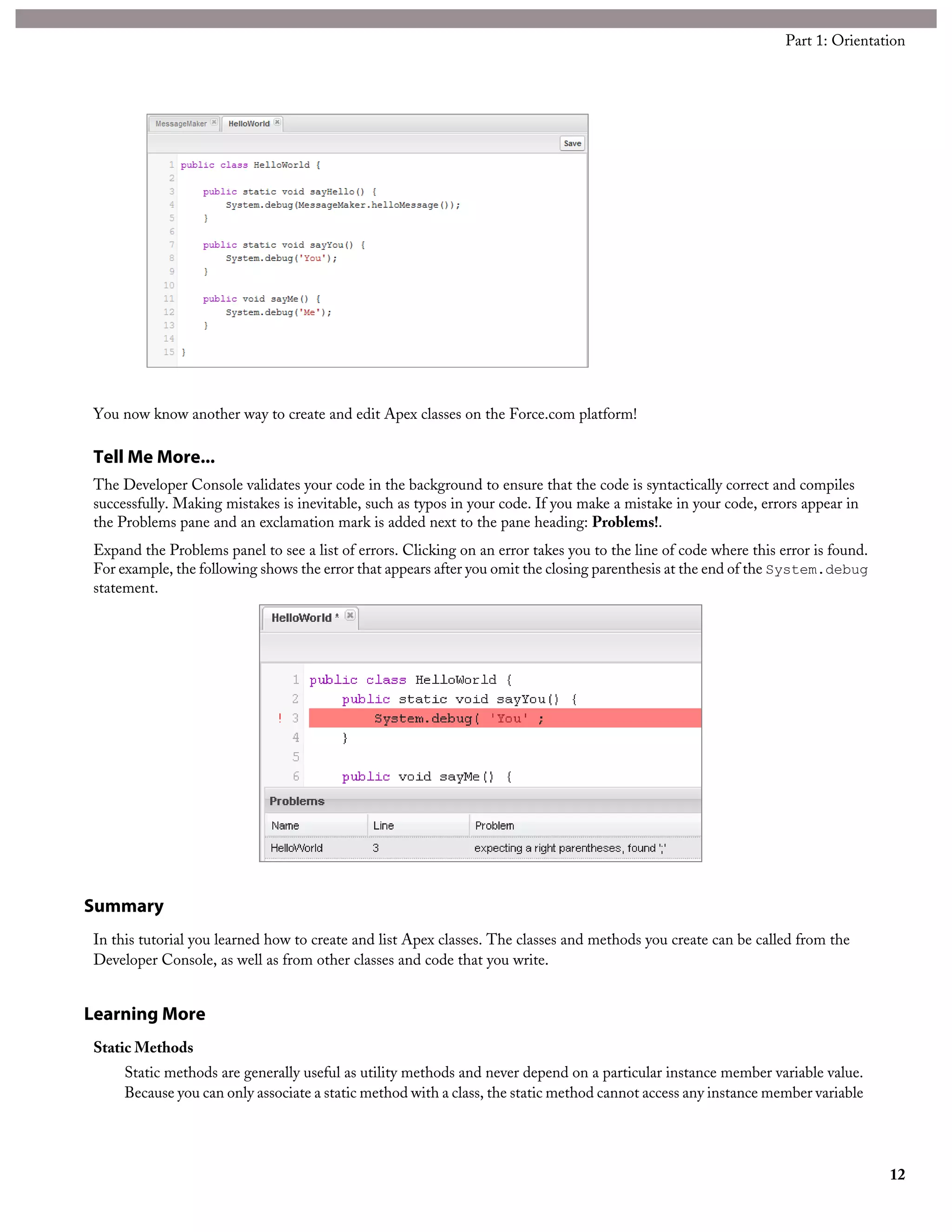 You now know another way to create and edit Apex classes on the Force.com platform!
Tell Me More...
The Developer Console validates your code in the background to ensure that the code is syntactically correct and compiles
successfully. Making mistakes is inevitable, such as typos in your code. If you make a mistake in your code, errors appear in
the Problems pane and an exclamation mark is added next to the pane heading: Problems!.
Expand the Problems panel to see a list of errors. Clicking on an error takes you to the line of code where this error is found.
For example, the following shows the error that appears after you omit the closing parenthesis at the end of the System.debug
statement.
Summary
In this tutorial you learned how to create and list Apex classes. The classes and methods you create can be called from the
Developer Console, as well as from other classes and code that you write.
Learning More
Static Methods
Static methods are generally useful as utility methods and never depend on a particular instance member variable value.
Because you can only associate a static method with a class, the static method cannot access any instance member variable
12
Part 1: Orientation
 