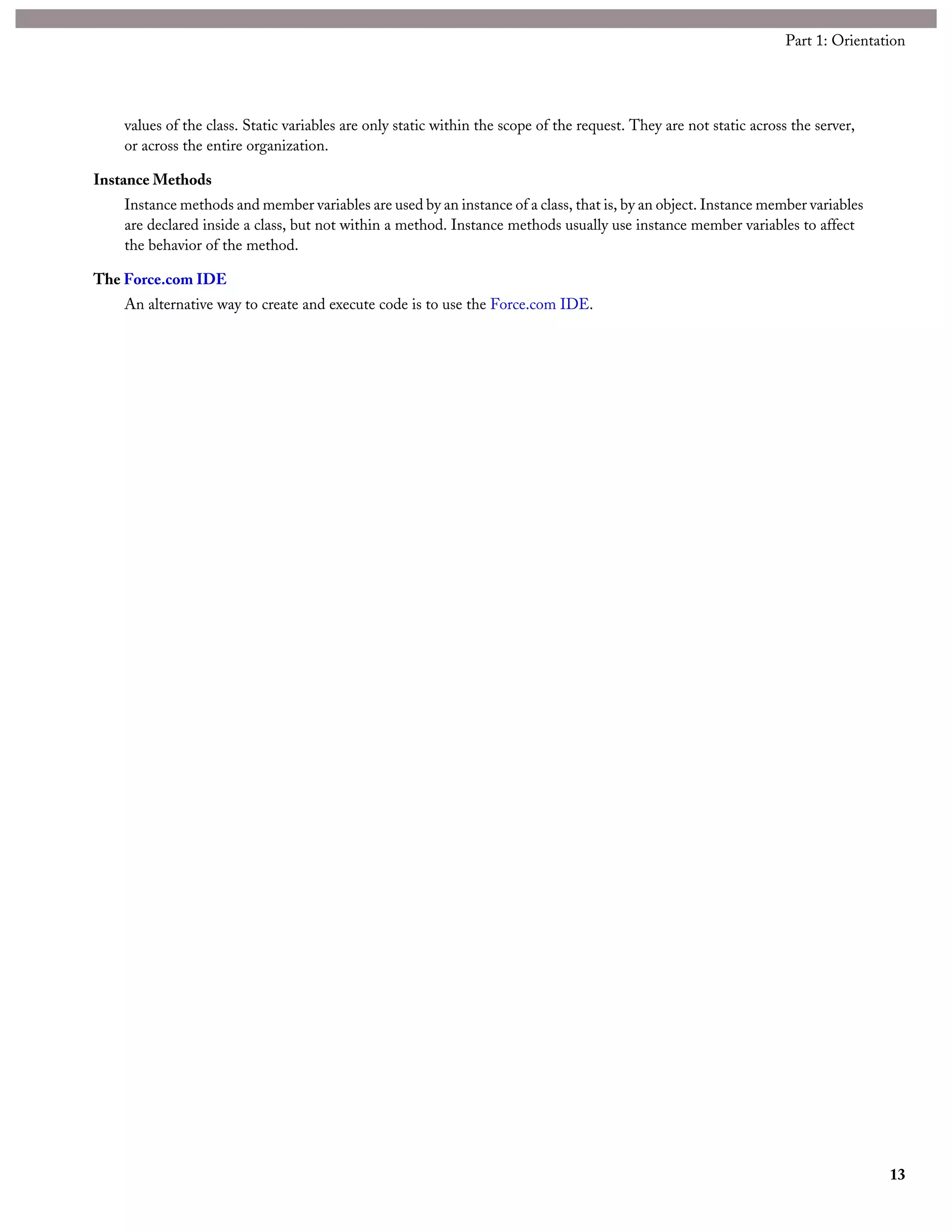 values of the class. Static variables are only static within the scope of the request. They are not static across the server,
or across the entire organization.
Instance Methods
Instance methods and member variables are used by an instance of a class, that is, by an object. Instance member variables
are declared inside a class, but not within a method. Instance methods usually use instance member variables to affect
the behavior of the method.
The Force.com IDE
An alternative way to create and execute code is to use the Force.com IDE.
13
Part 1: Orientation
 
