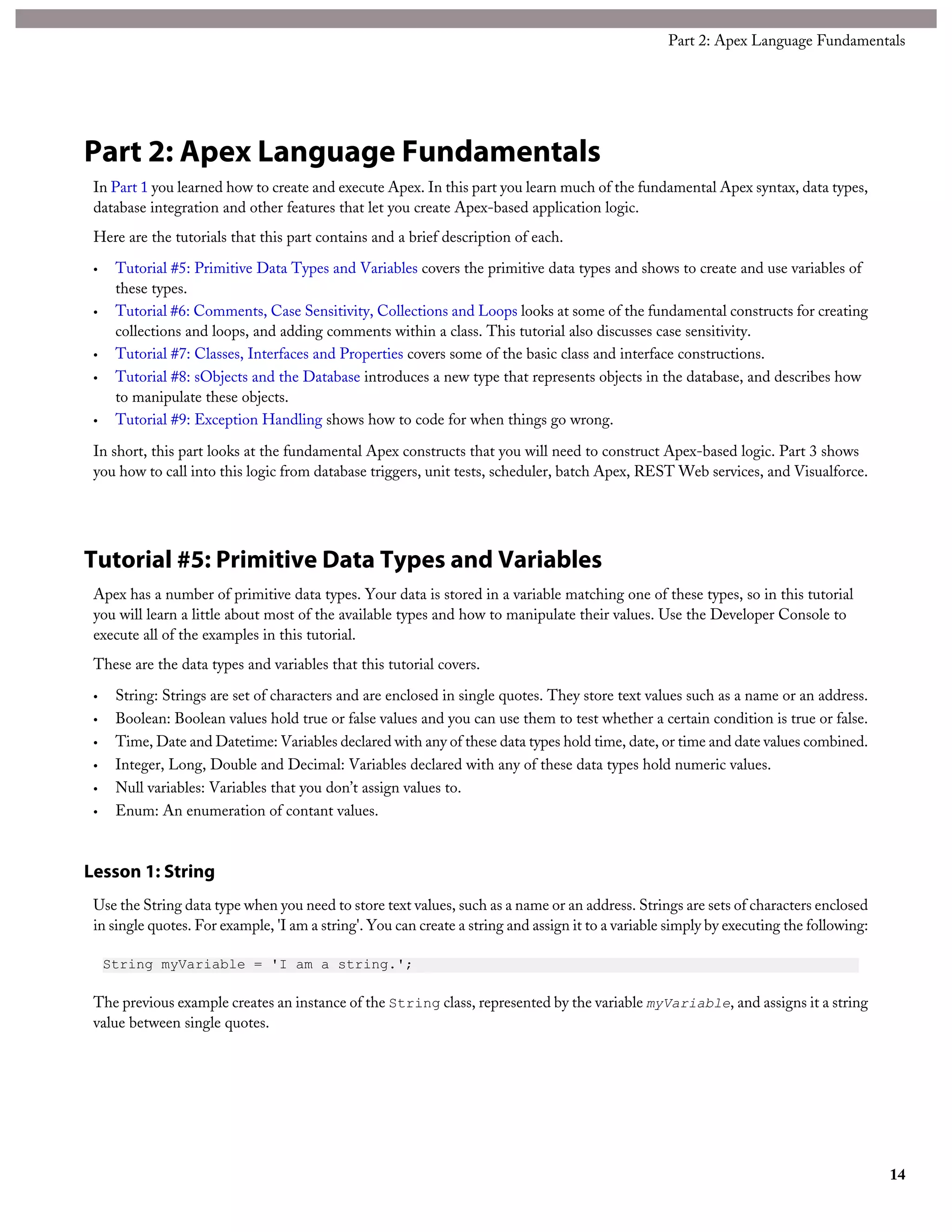 Part 2: Apex Language Fundamentals
In Part 1 you learned how to create and execute Apex. In this part you learn much of the fundamental Apex syntax, data types,
database integration and other features that let you create Apex-based application logic.
Here are the tutorials that this part contains and a brief description of each.
• Tutorial #5: Primitive Data Types and Variables covers the primitive data types and shows to create and use variables of
these types.
• Tutorial #6: Comments, Case Sensitivity, Collections and Loops looks at some of the fundamental constructs for creating
collections and loops, and adding comments within a class. This tutorial also discusses case sensitivity.
• Tutorial #7: Classes, Interfaces and Properties covers some of the basic class and interface constructions.
• Tutorial #8: sObjects and the Database introduces a new type that represents objects in the database, and describes how
to manipulate these objects.
• Tutorial #9: Exception Handling shows how to code for when things go wrong.
In short, this part looks at the fundamental Apex constructs that you will need to construct Apex-based logic. Part 3 shows
you how to call into this logic from database triggers, unit tests, scheduler, batch Apex, REST Web services, and Visualforce.
Tutorial #5: Primitive Data Types and Variables
Apex has a number of primitive data types. Your data is stored in a variable matching one of these types, so in this tutorial
you will learn a little about most of the available types and how to manipulate their values. Use the Developer Console to
execute all of the examples in this tutorial.
These are the data types and variables that this tutorial covers.
• String: Strings are set of characters and are enclosed in single quotes. They store text values such as a name or an address.
• Boolean: Boolean values hold true or false values and you can use them to test whether a certain condition is true or false.
• Time, Date and Datetime: Variables declared with any of these data types hold time, date, or time and date values combined.
• Integer, Long, Double and Decimal: Variables declared with any of these data types hold numeric values.
• Null variables: Variables that you don’t assign values to.
• Enum: An enumeration of contant values.
Lesson 1: String
Use the String data type when you need to store text values, such as a name or an address. Strings are sets of characters enclosed
in single quotes. For example, 'I am a string'. You can create a string and assign it to a variable simply by executing the following:
String myVariable = 'I am a string.';
The previous example creates an instance of the String class, represented by the variable myVariable, and assigns it a string
value between single quotes.
14
Part 2: Apex Language Fundamentals
 