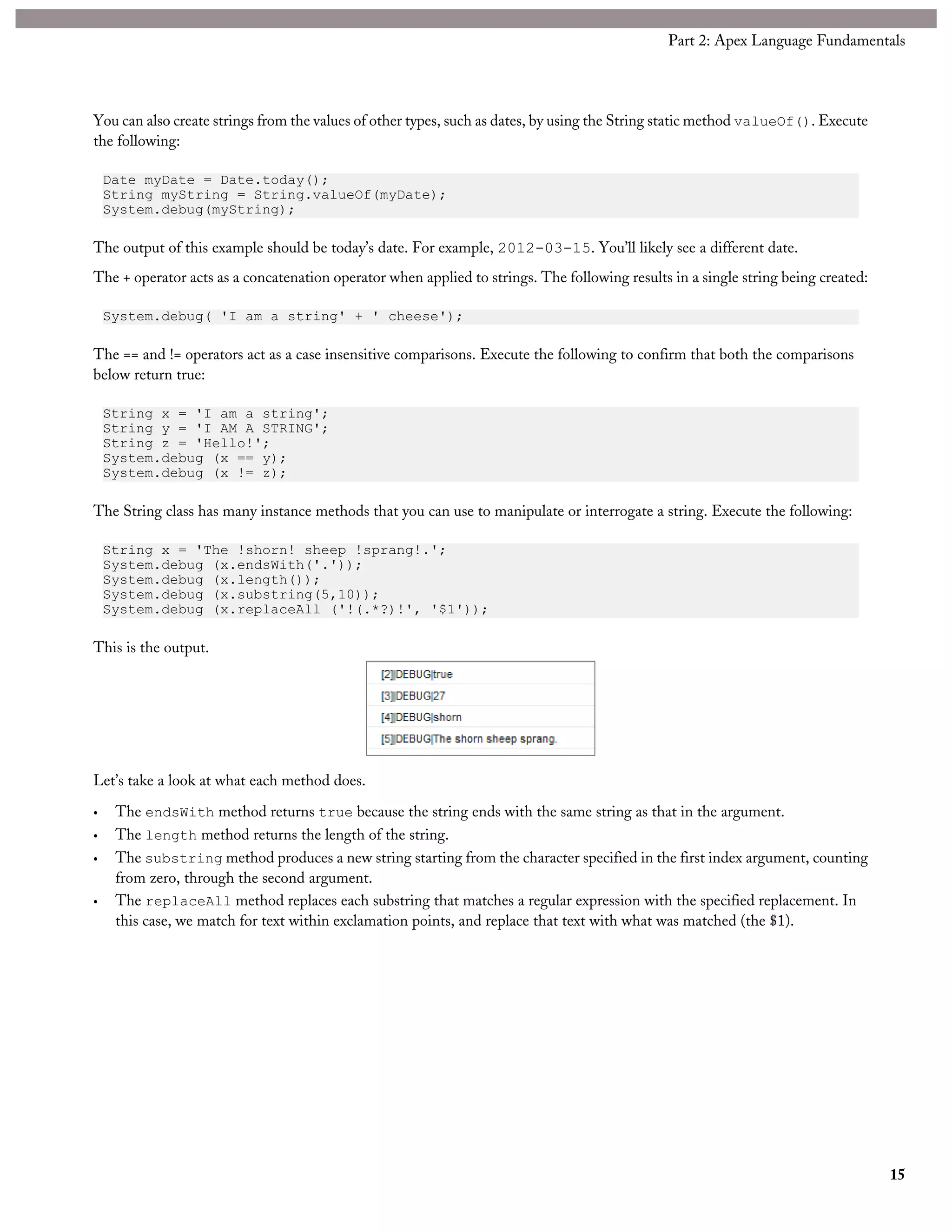 You can also create strings from the values of other types, such as dates, by using the String static method valueOf(). Execute
the following:
Date myDate = Date.today();
String myString = String.valueOf(myDate);
System.debug(myString);
The output of this example should be today’s date. For example, 2012-03-15. You’ll likely see a different date.
The + operator acts as a concatenation operator when applied to strings. The following results in a single string being created:
System.debug( 'I am a string' + ' cheese');
The == and != operators act as a case insensitive comparisons. Execute the following to confirm that both the comparisons
below return true:
String x = 'I am a string';
String y = 'I AM A STRING';
String z = 'Hello!';
System.debug (x == y);
System.debug (x != z);
The String class has many instance methods that you can use to manipulate or interrogate a string. Execute the following:
String x = 'The !shorn! sheep !sprang!.';
System.debug (x.endsWith('.'));
System.debug (x.length());
System.debug (x.substring(5,10));
System.debug (x.replaceAll ('!(.*?)!', '$1'));
This is the output.
Let’s take a look at what each method does.
• The endsWith method returns true because the string ends with the same string as that in the argument.
• The length method returns the length of the string.
• The substring method produces a new string starting from the character specified in the first index argument, counting
from zero, through the second argument.
• The replaceAll method replaces each substring that matches a regular expression with the specified replacement. In
this case, we match for text within exclamation points, and replace that text with what was matched (the $1).
15
Part 2: Apex Language Fundamentals
 