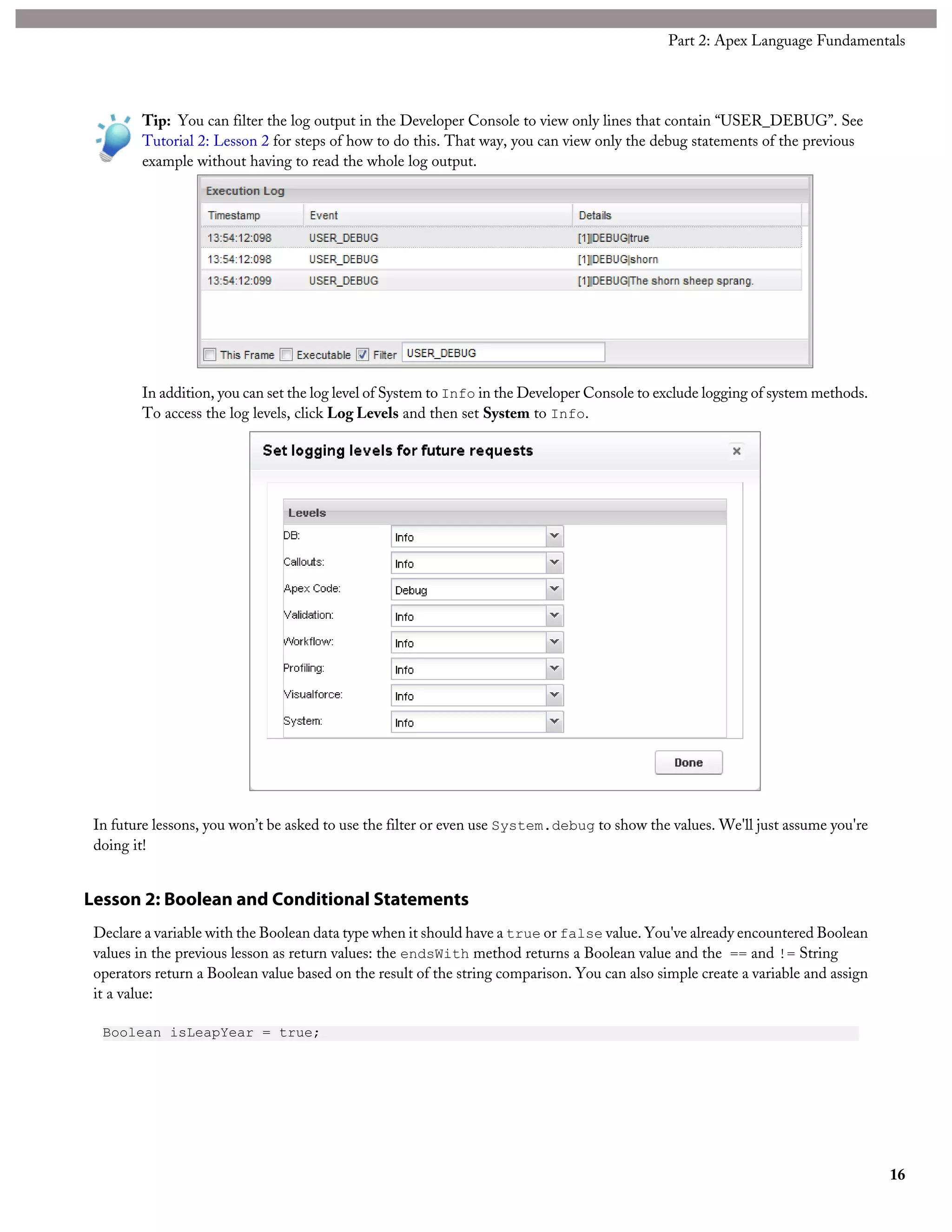 Tip: You can filter the log output in the Developer Console to view only lines that contain “USER_DEBUG”. See
Tutorial 2: Lesson 2 for steps of how to do this. That way, you can view only the debug statements of the previous
example without having to read the whole log output.
In addition, you can set the log level of System to Info in the Developer Console to exclude logging of system methods.
To access the log levels, click Log Levels and then set System to Info.
In future lessons, you won’t be asked to use the filter or even use System.debug to show the values. We'll just assume you're
doing it!
Lesson 2: Boolean and Conditional Statements
Declare a variable with the Boolean data type when it should have a true or false value. You've already encountered Boolean
values in the previous lesson as return values: the endsWith method returns a Boolean value and the == and != String
operators return a Boolean value based on the result of the string comparison. You can also simple create a variable and assign
it a value:
Boolean isLeapYear = true;
16
Part 2: Apex Language Fundamentals
 