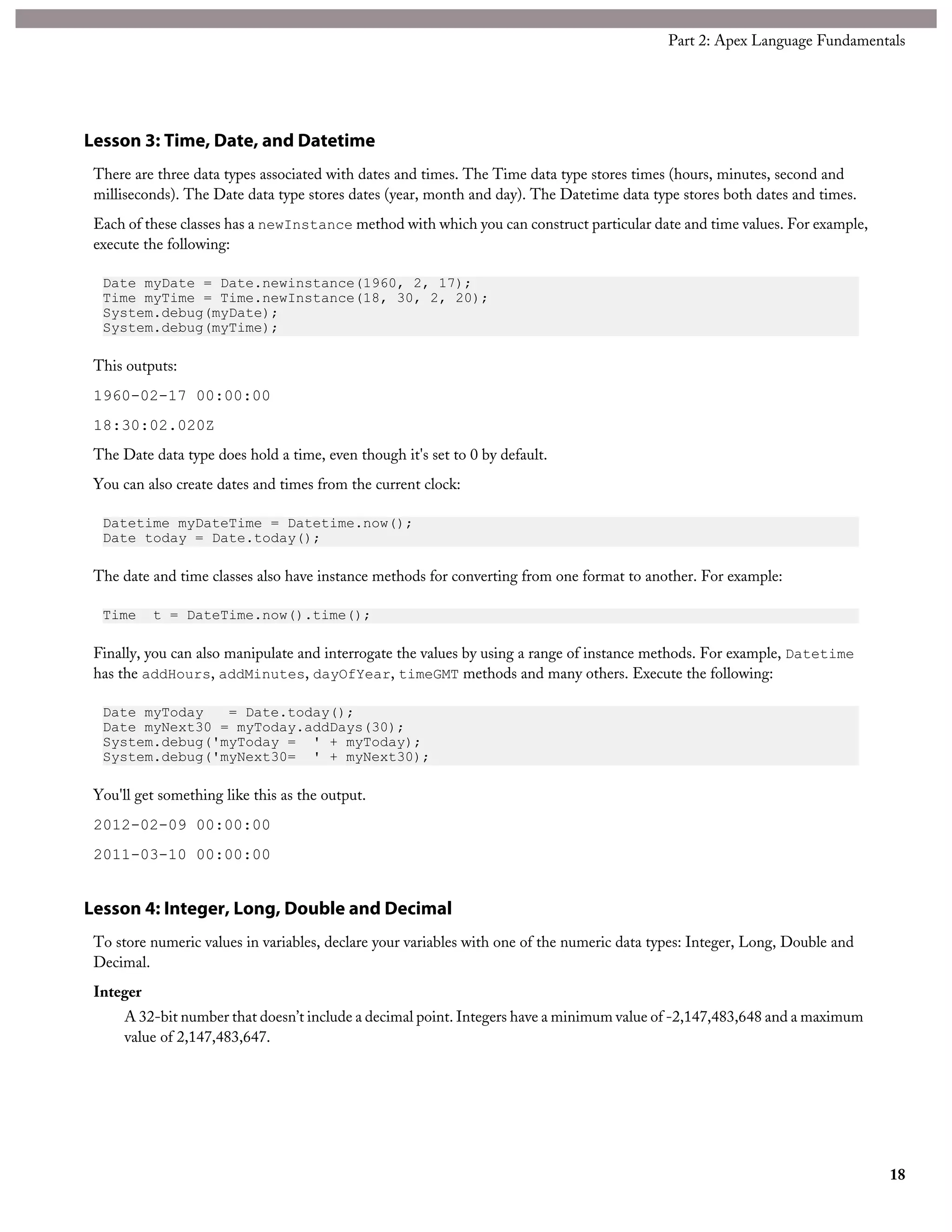 Lesson 3: Time, Date, and Datetime
There are three data types associated with dates and times. The Time data type stores times (hours, minutes, second and
milliseconds). The Date data type stores dates (year, month and day). The Datetime data type stores both dates and times.
Each of these classes has a newInstance method with which you can construct particular date and time values. For example,
execute the following:
Date myDate = Date.newinstance(1960, 2, 17);
Time myTime = Time.newInstance(18, 30, 2, 20);
System.debug(myDate);
System.debug(myTime);
This outputs:
1960-02-17 00:00:00
18:30:02.020Z
The Date data type does hold a time, even though it's set to 0 by default.
You can also create dates and times from the current clock:
Datetime myDateTime = Datetime.now();
Date today = Date.today();
The date and time classes also have instance methods for converting from one format to another. For example:
Time t = DateTime.now().time();
Finally, you can also manipulate and interrogate the values by using a range of instance methods. For example, Datetime
has the addHours, addMinutes, dayOfYear, timeGMT methods and many others. Execute the following:
Date myToday = Date.today();
Date myNext30 = myToday.addDays(30);
System.debug('myToday = ' + myToday);
System.debug('myNext30= ' + myNext30);
You'll get something like this as the output.
2012-02-09 00:00:00
2011-03-10 00:00:00
Lesson 4: Integer, Long, Double and Decimal
To store numeric values in variables, declare your variables with one of the numeric data types: Integer, Long, Double and
Decimal.
Integer
A 32-bit number that doesn’t include a decimal point. Integers have a minimum value of -2,147,483,648 and a maximum
value of 2,147,483,647.
18
Part 2: Apex Language Fundamentals
 