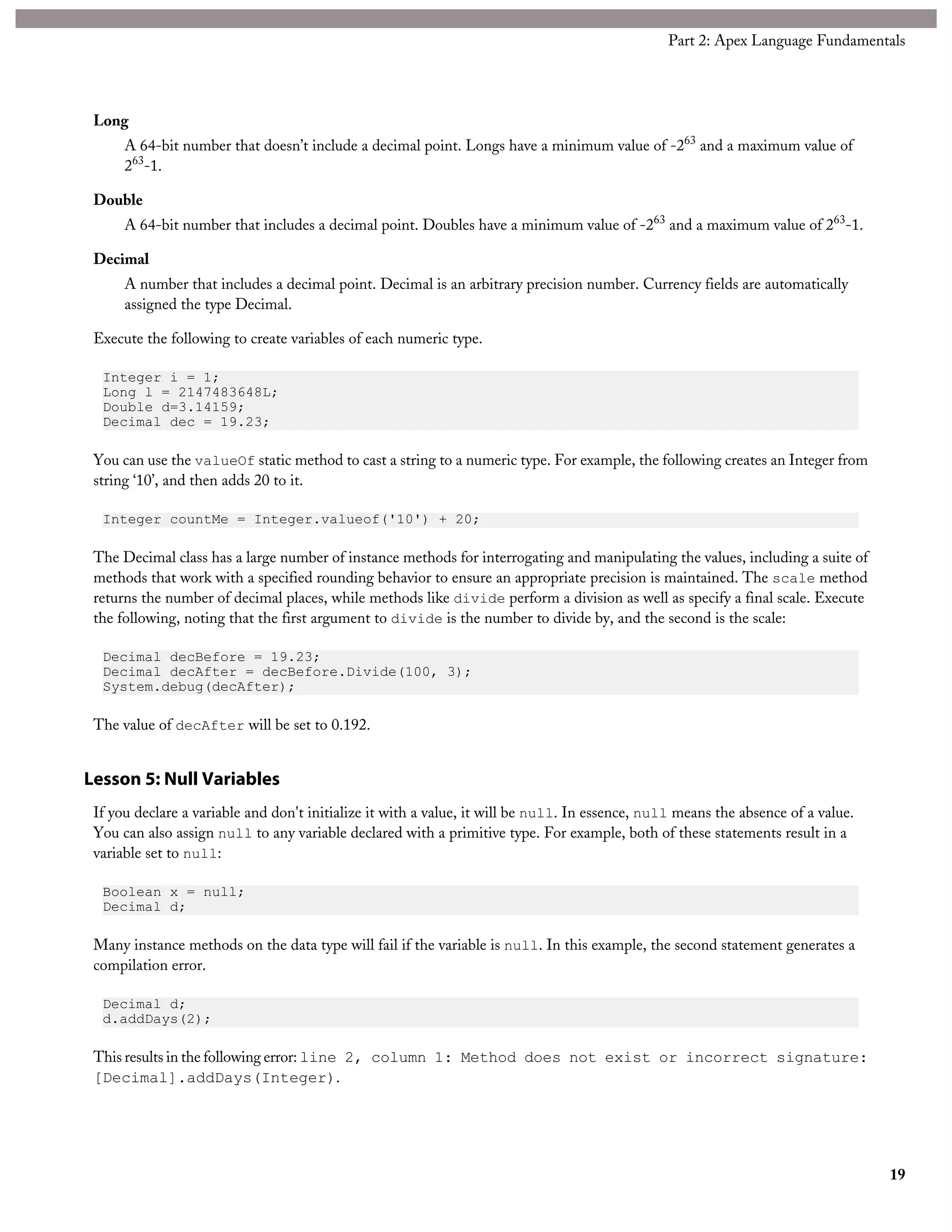 Long
A 64-bit number that doesn’t include a decimal point. Longs have a minimum value of -263
and a maximum value of
263
-1.
Double
A 64-bit number that includes a decimal point. Doubles have a minimum value of -263
and a maximum value of 263
-1.
Decimal
A number that includes a decimal point. Decimal is an arbitrary precision number. Currency fields are automatically
assigned the type Decimal.
Execute the following to create variables of each numeric type.
Integer i = 1;
Long l = 2147483648L;
Double d=3.14159;
Decimal dec = 19.23;
You can use the valueOf static method to cast a string to a numeric type. For example, the following creates an Integer from
string ‘10’, and then adds 20 to it.
Integer countMe = Integer.valueof('10') + 20;
The Decimal class has a large number of instance methods for interrogating and manipulating the values, including a suite of
methods that work with a specified rounding behavior to ensure an appropriate precision is maintained. The scale method
returns the number of decimal places, while methods like divide perform a division as well as specify a final scale. Execute
the following, noting that the first argument to divide is the number to divide by, and the second is the scale:
Decimal decBefore = 19.23;
Decimal decAfter = decBefore.Divide(100, 3);
System.debug(decAfter);
The value of decAfter will be set to 0.192.
Lesson 5: Null Variables
If you declare a variable and don't initialize it with a value, it will be null. In essence, null means the absence of a value.
You can also assign null to any variable declared with a primitive type. For example, both of these statements result in a
variable set to null:
Boolean x = null;
Decimal d;
Many instance methods on the data type will fail if the variable is null. In this example, the second statement generates a
compilation error.
Decimal d;
d.addDays(2);
This results in the following error: line 2, column 1: Method does not exist or incorrect signature:
[Decimal].addDays(Integer).
19
Part 2: Apex Language Fundamentals
 