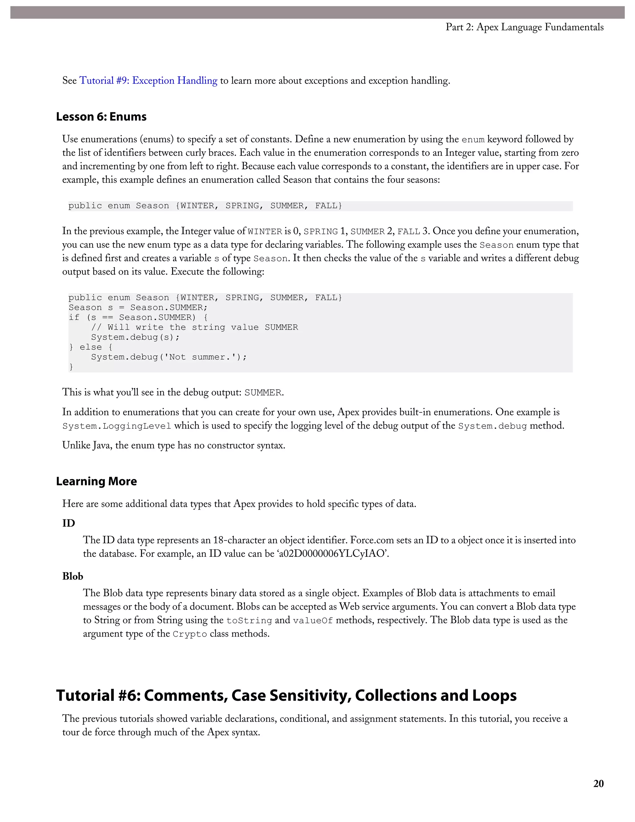 See Tutorial #9: Exception Handling to learn more about exceptions and exception handling.
Lesson 6: Enums
Use enumerations (enums) to specify a set of constants. Define a new enumeration by using the enum keyword followed by
the list of identifiers between curly braces. Each value in the enumeration corresponds to an Integer value, starting from zero
and incrementing by one from left to right. Because each value corresponds to a constant, the identifiers are in upper case. For
example, this example defines an enumeration called Season that contains the four seasons:
public enum Season {WINTER, SPRING, SUMMER, FALL}
In the previous example, the Integer value of WINTER is 0, SPRING 1, SUMMER 2, FALL 3. Once you define your enumeration,
you can use the new enum type as a data type for declaring variables. The following example uses the Season enum type that
is defined first and creates a variable s of type Season. It then checks the value of the s variable and writes a different debug
output based on its value. Execute the following:
public enum Season {WINTER, SPRING, SUMMER, FALL}
Season s = Season.SUMMER;
if (s == Season.SUMMER) {
// Will write the string value SUMMER
System.debug(s);
} else {
System.debug('Not summer.');
}
This is what you’ll see in the debug output: SUMMER.
In addition to enumerations that you can create for your own use, Apex provides built-in enumerations. One example is
System.LoggingLevel which is used to specify the logging level of the debug output of the System.debug method.
Unlike Java, the enum type has no constructor syntax.
Learning More
Here are some additional data types that Apex provides to hold specific types of data.
ID
The ID data type represents an 18-character an object identifier. Force.com sets an ID to a object once it is inserted into
the database. For example, an ID value can be ‘a02D0000006YLCyIAO’.
Blob
The Blob data type represents binary data stored as a single object. Examples of Blob data is attachments to email
messages or the body of a document. Blobs can be accepted as Web service arguments. You can convert a Blob data type
to String or from String using the toString and valueOf methods, respectively. The Blob data type is used as the
argument type of the Crypto class methods.
Tutorial #6: Comments, Case Sensitivity, Collections and Loops
The previous tutorials showed variable declarations, conditional, and assignment statements. In this tutorial, you receive a
tour de force through much of the Apex syntax.
20
Part 2: Apex Language Fundamentals
 