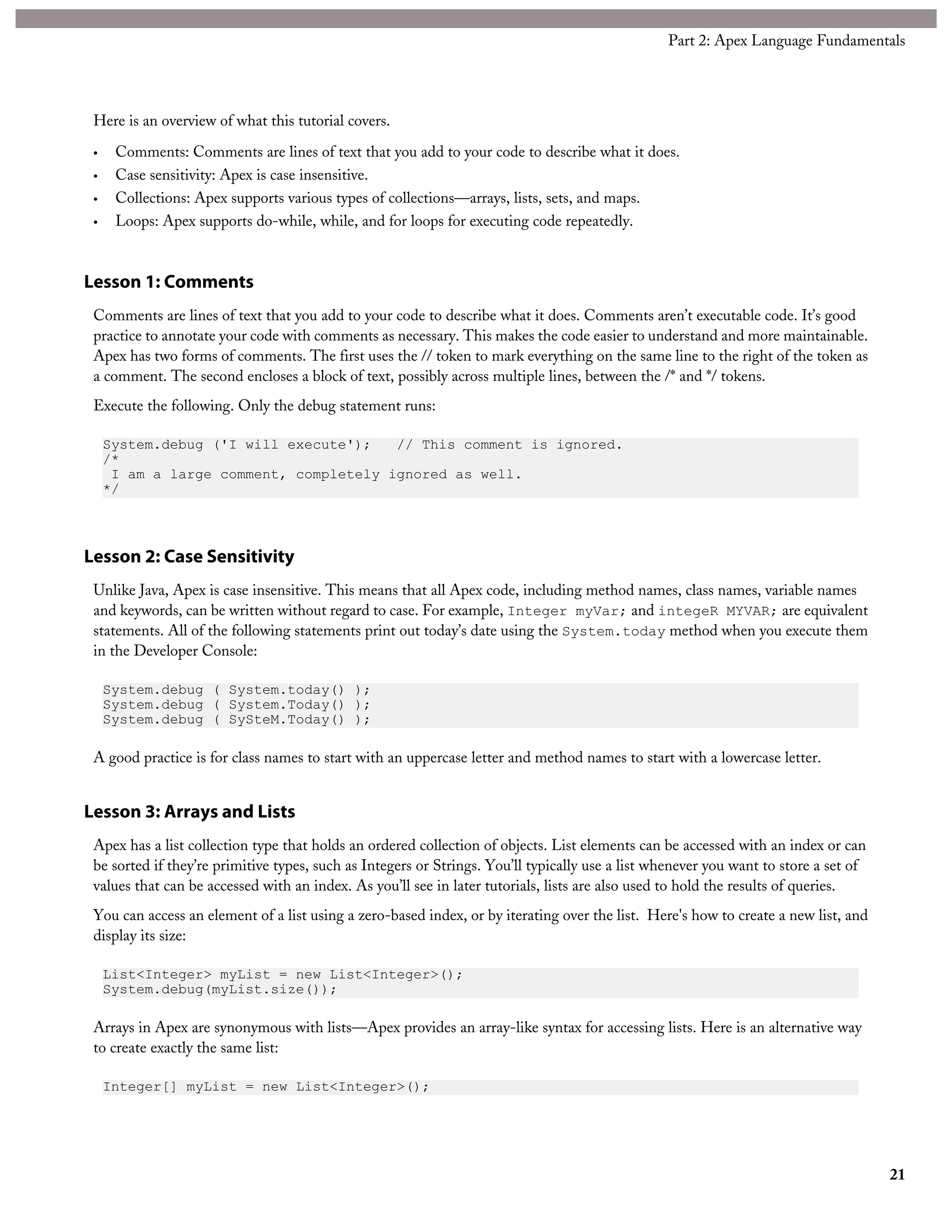 Here is an overview of what this tutorial covers.
• Comments: Comments are lines of text that you add to your code to describe what it does.
• Case sensitivity: Apex is case insensitive.
• Collections: Apex supports various types of collections—arrays, lists, sets, and maps.
• Loops: Apex supports do-while, while, and for loops for executing code repeatedly.
Lesson 1: Comments
Comments are lines of text that you add to your code to describe what it does. Comments aren’t executable code. It’s good
practice to annotate your code with comments as necessary. This makes the code easier to understand and more maintainable.
Apex has two forms of comments. The first uses the // token to mark everything on the same line to the right of the token as
a comment. The second encloses a block of text, possibly across multiple lines, between the /* and */ tokens.
Execute the following. Only the debug statement runs:
System.debug ('I will execute'); // This comment is ignored.
/*
I am a large comment, completely ignored as well.
*/
Lesson 2: Case Sensitivity
Unlike Java, Apex is case insensitive. This means that all Apex code, including method names, class names, variable names
and keywords, can be written without regard to case. For example, Integer myVar; and integeR MYVAR; are equivalent
statements. All of the following statements print out today’s date using the System.today method when you execute them
in the Developer Console:
System.debug ( System.today() );
System.debug ( System.Today() );
System.debug ( SySteM.Today() );
A good practice is for class names to start with an uppercase letter and method names to start with a lowercase letter.
Lesson 3: Arrays and Lists
Apex has a list collection type that holds an ordered collection of objects. List elements can be accessed with an index or can
be sorted if they’re primitive types, such as Integers or Strings. You’ll typically use a list whenever you want to store a set of
values that can be accessed with an index. As you’ll see in later tutorials, lists are also used to hold the results of queries.
You can access an element of a list using a zero-based index, or by iterating over the list. Here's how to create a new list, and
display its size:
List<Integer> myList = new List<Integer>();
System.debug(myList.size());
Arrays in Apex are synonymous with lists—Apex provides an array-like syntax for accessing lists. Here is an alternative way
to create exactly the same list:
Integer[] myList = new List<Integer>();
21
Part 2: Apex Language Fundamentals
 