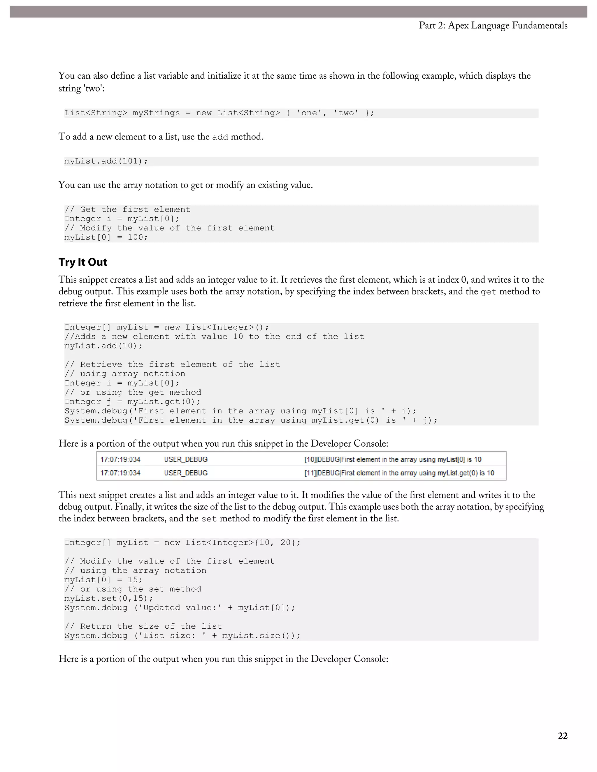 You can also define a list variable and initialize it at the same time as shown in the following example, which displays the
string 'two':
List<String> myStrings = new List<String> { 'one', 'two' };
To add a new element to a list, use the add method.
myList.add(101);
You can use the array notation to get or modify an existing value.
// Get the first element
Integer i = myList[0];
// Modify the value of the first element
myList[0] = 100;
Try It Out
This snippet creates a list and adds an integer value to it. It retrieves the first element, which is at index 0, and writes it to the
debug output. This example uses both the array notation, by specifying the index between brackets, and the get method to
retrieve the first element in the list.
Integer[] myList = new List<Integer>();
//Adds a new element with value 10 to the end of the list
myList.add(10);
// Retrieve the first element of the list
// using array notation
Integer i = myList[0];
// or using the get method
Integer j = myList.get(0);
System.debug('First element in the array using myList[0] is ' + i);
System.debug('First element in the array using myList.get(0) is ' + j);
Here is a portion of the output when you run this snippet in the Developer Console:
This next snippet creates a list and adds an integer value to it. It modifies the value of the first element and writes it to the
debug output. Finally, it writes the size of the list to the debug output. This example uses both the array notation, by specifying
the index between brackets, and the set method to modify the first element in the list.
Integer[] myList = new List<Integer>{10, 20};
// Modify the value of the first element
// using the array notation
myList[0] = 15;
// or using the set method
myList.set(0,15);
System.debug ('Updated value:' + myList[0]);
// Return the size of the list
System.debug ('List size: ' + myList.size());
Here is a portion of the output when you run this snippet in the Developer Console:
22
Part 2: Apex Language Fundamentals
 