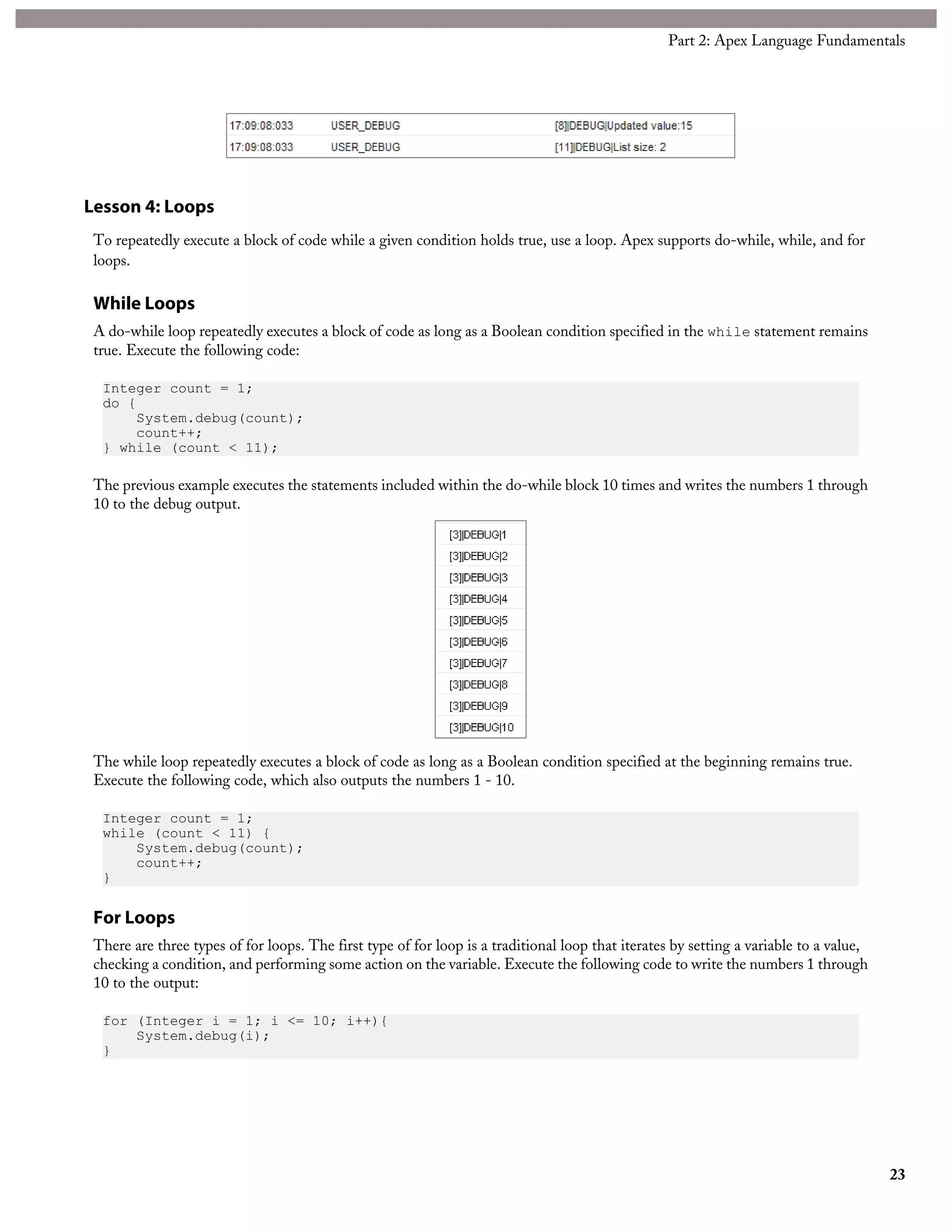 Lesson 4: Loops
To repeatedly execute a block of code while a given condition holds true, use a loop. Apex supports do-while, while, and for
loops.
While Loops
A do-while loop repeatedly executes a block of code as long as a Boolean condition specified in the while statement remains
true. Execute the following code:
Integer count = 1;
do {
System.debug(count);
count++;
} while (count < 11);
The previous example executes the statements included within the do-while block 10 times and writes the numbers 1 through
10 to the debug output.
The while loop repeatedly executes a block of code as long as a Boolean condition specified at the beginning remains true.
Execute the following code, which also outputs the numbers 1 - 10.
Integer count = 1;
while (count < 11) {
System.debug(count);
count++;
}
For Loops
There are three types of for loops. The first type of for loop is a traditional loop that iterates by setting a variable to a value,
checking a condition, and performing some action on the variable. Execute the following code to write the numbers 1 through
10 to the output:
for (Integer i = 1; i <= 10; i++){
System.debug(i);
}
23
Part 2: Apex Language Fundamentals
 