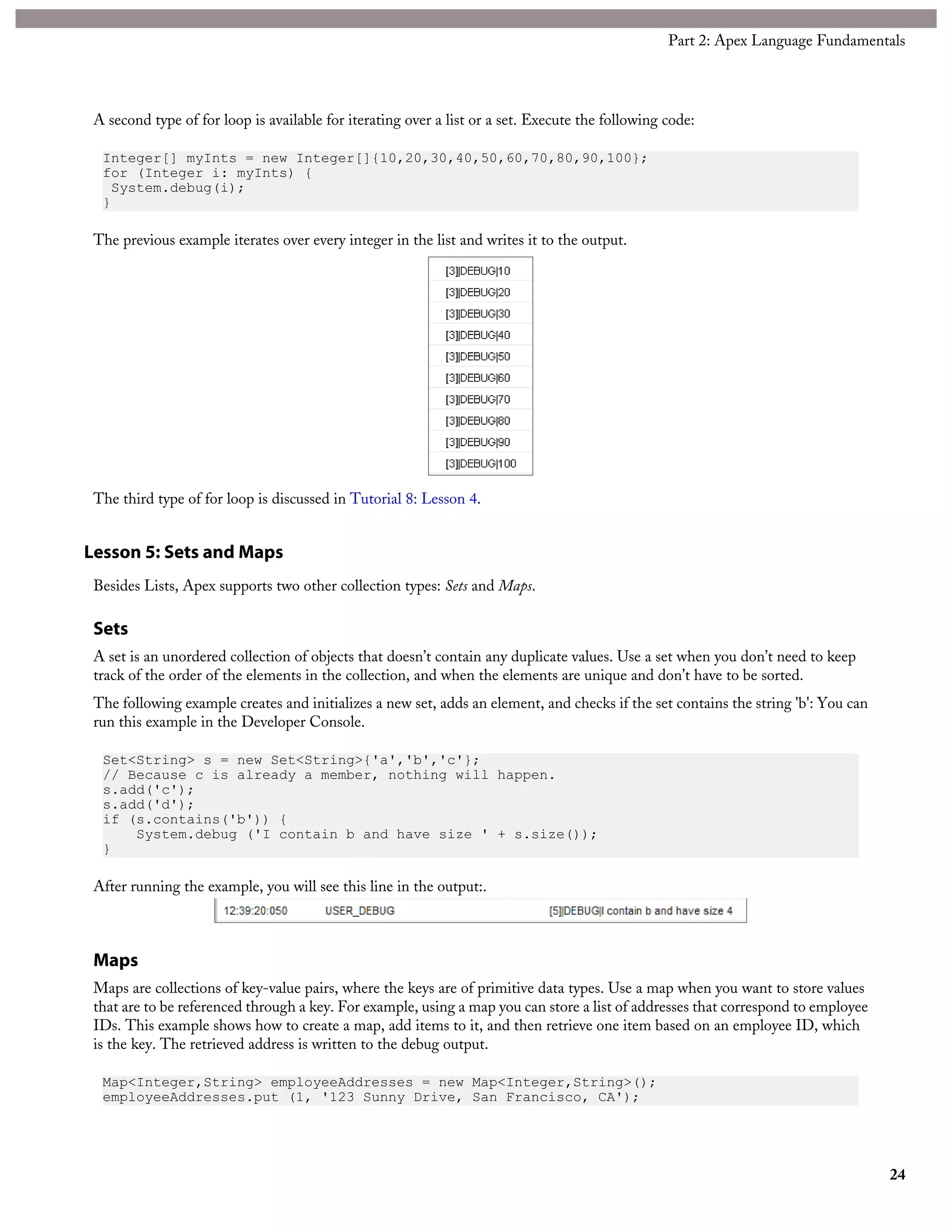 A second type of for loop is available for iterating over a list or a set. Execute the following code:
Integer[] myInts = new Integer[]{10,20,30,40,50,60,70,80,90,100};
for (Integer i: myInts) {
System.debug(i);
}
The previous example iterates over every integer in the list and writes it to the output.
The third type of for loop is discussed in Tutorial 8: Lesson 4.
Lesson 5: Sets and Maps
Besides Lists, Apex supports two other collection types: Sets and Maps.
Sets
A set is an unordered collection of objects that doesn’t contain any duplicate values. Use a set when you don’t need to keep
track of the order of the elements in the collection, and when the elements are unique and don’t have to be sorted.
The following example creates and initializes a new set, adds an element, and checks if the set contains the string 'b': You can
run this example in the Developer Console.
Set<String> s = new Set<String>{'a','b','c'};
// Because c is already a member, nothing will happen.
s.add('c');
s.add('d');
if (s.contains('b')) {
System.debug ('I contain b and have size ' + s.size());
}
After running the example, you will see this line in the output:.
Maps
Maps are collections of key-value pairs, where the keys are of primitive data types. Use a map when you want to store values
that are to be referenced through a key. For example, using a map you can store a list of addresses that correspond to employee
IDs. This example shows how to create a map, add items to it, and then retrieve one item based on an employee ID, which
is the key. The retrieved address is written to the debug output.
Map<Integer,String> employeeAddresses = new Map<Integer,String>();
employeeAddresses.put (1, '123 Sunny Drive, San Francisco, CA');
24
Part 2: Apex Language Fundamentals
 