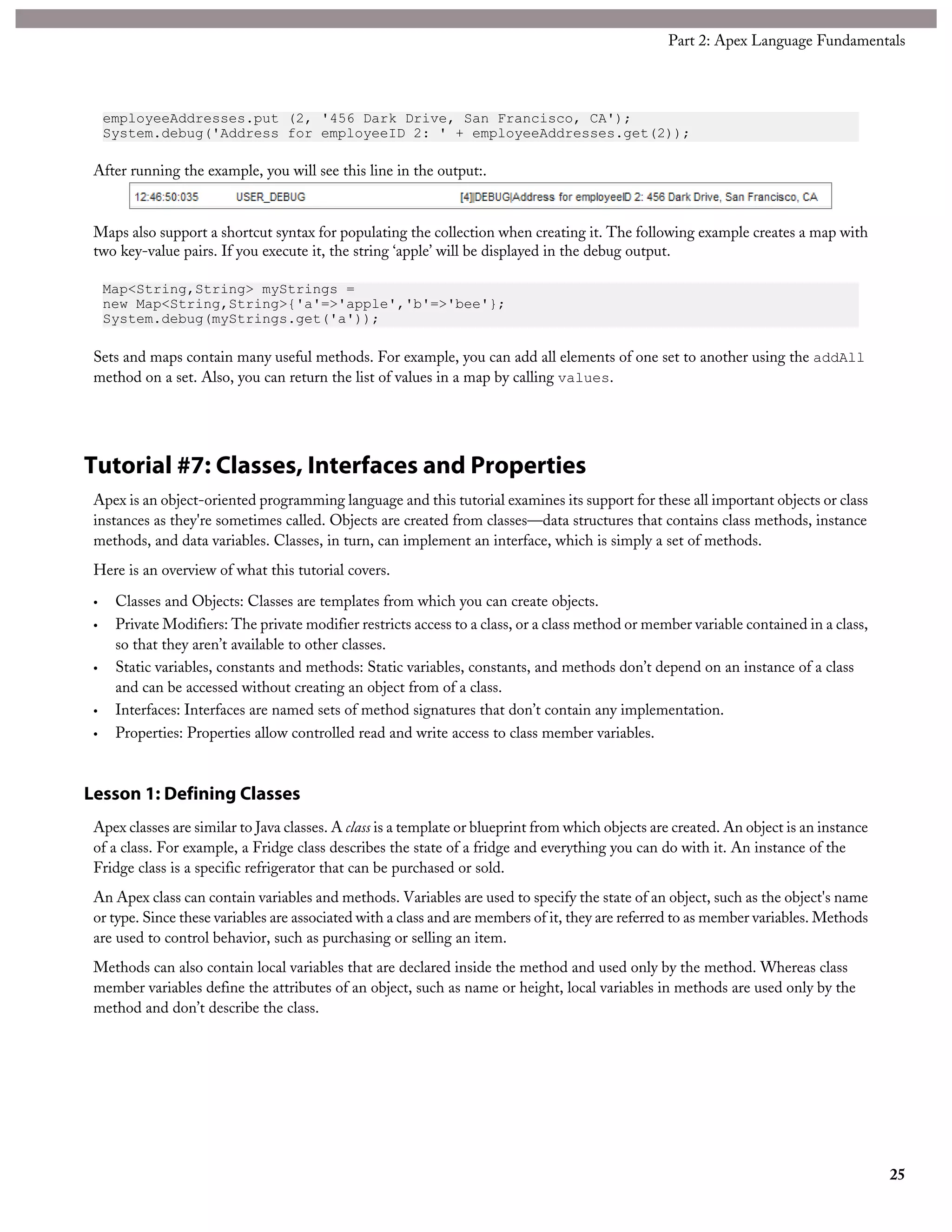 employeeAddresses.put (2, '456 Dark Drive, San Francisco, CA');
System.debug('Address for employeeID 2: ' + employeeAddresses.get(2));
After running the example, you will see this line in the output:.
Maps also support a shortcut syntax for populating the collection when creating it. The following example creates a map with
two key-value pairs. If you execute it, the string ‘apple’ will be displayed in the debug output.
Map<String,String> myStrings =
new Map<String,String>{'a'=>'apple','b'=>'bee'};
System.debug(myStrings.get('a'));
Sets and maps contain many useful methods. For example, you can add all elements of one set to another using the addAll
method on a set. Also, you can return the list of values in a map by calling values.
Tutorial #7: Classes, Interfaces and Properties
Apex is an object-oriented programming language and this tutorial examines its support for these all important objects or class
instances as they're sometimes called. Objects are created from classes—data structures that contains class methods, instance
methods, and data variables. Classes, in turn, can implement an interface, which is simply a set of methods.
Here is an overview of what this tutorial covers.
• Classes and Objects: Classes are templates from which you can create objects.
• Private Modifiers: The private modifier restricts access to a class, or a class method or member variable contained in a class,
so that they aren’t available to other classes.
• Static variables, constants and methods: Static variables, constants, and methods don’t depend on an instance of a class
and can be accessed without creating an object from of a class.
• Interfaces: Interfaces are named sets of method signatures that don’t contain any implementation.
• Properties: Properties allow controlled read and write access to class member variables.
Lesson 1: Defining Classes
Apex classes are similar to Java classes. A class is a template or blueprint from which objects are created. An object is an instance
of a class. For example, a Fridge class describes the state of a fridge and everything you can do with it. An instance of the
Fridge class is a specific refrigerator that can be purchased or sold.
An Apex class can contain variables and methods. Variables are used to specify the state of an object, such as the object's name
or type. Since these variables are associated with a class and are members of it, they are referred to as member variables. Methods
are used to control behavior, such as purchasing or selling an item.
Methods can also contain local variables that are declared inside the method and used only by the method. Whereas class
member variables define the attributes of an object, such as name or height, local variables in methods are used only by the
method and don’t describe the class.
25
Part 2: Apex Language Fundamentals
 